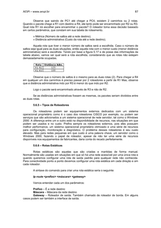 AESPI – www.aespi.br                                                                       87


        Observe que saindo de PC1 até chegar a PC4, existem 2 caminhos ou 2 rotas.
Quando o pacote chega a R1 com destino a R4, ele tanto pode ser encaminhado por R2 ou R3.
Qual rota R1 irá escolher para encaminhar o pacote? O roteador toma essa decisão baseado
em certos parâmetros, que constam em sua tabela de roteamento.

        » Métrica (Número de saltos até a rede destino).
        » Distância administrativa (Custo da rota até a rede destino).

         Aquela rota que tiver o menor número de saltos será a escolhida. Caso o número de
saltos seja igual para as duas situações, então aquela rota com o menor custo (menor distância
administrativa) será a escolhida. Tendo por base a figura 5.17 e de posse das informações da
tabela abaixo, vamos ver qual será a rota escolhida, considerando que as rotas não estejam
demasiadamente ocupadas.




        Observe que o número de saltos é o mesmo para as duas rotas (2). Para chegar a R4
em qualquer um dos caminhos é preciso passar por 2 roteadores a partir de R1 Mas, observe
que a distância administrativa indo por R3 é menor do que indo por R2.

        Logo o pacote será encaminhado através de R3 e não de R2.

        Se as distâncias administrativas fossem as mesmas, os pacotes seriam divididos entre
as duas rotas.

        5.6.5 – Tipos de Roteadores

        Os roteadores podem ser equipamentos externos dedicados com um sistema
operacional proprietário como é o caso dos roteadores CISCO por exemplo, ou podem ser
serviços que são adicionados a um sistema operacional de rede servidor, tal como o Windows
2000. A diferença entre um e outro está na disponibilidade de recursos, nas situações em que
podem ser usados e no custo. Prefira sempre os roteadores externos, pois eles possuem
melhor performance, um sistema operacional proprietário otimizado e uma série de recursos
para configuração, monitoração e diagnóstico. O problema desses roteadores é seu custo
elevado. Mas para redes pequenas em que custo é uma palavra chave, um servidor como o
Windows 2000, fazendo o papel de roteador, apesar de não ter uma série de recursos
disponíveis nos equipamentos de fabricantes, daria conta do recado perfeitamente.

        5.6.6 – Rotas Estáticas

        Rotas estáticas são aquelas que são criadas e mantidas de forma manual.
Normalmente são usadas em situações em que só há uma rede acessível por uma única rota e
quando queremos configurar uma rota de saída padrão para qualquer rede não conhecida.
Para conectividade ponto a ponto devemos configurar uma rota estática em cada direção e em
cada roteador.

        A sintaxe do comando para criar uma rota estática seria o seguinte:

        Ip route <prefixo> <máscara> <gateway>

        Vamos entender cada um dos parâmetros:

        Prefixo – É a rede destino
        Máscara – Máscara da rede destino
        Gateway – Roteador de saída. Também chamado de roteador de borda. Em alguns
casos podem ser também a interface de saída.
 