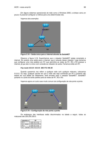 AESPI – www.aespi.br                                                                     88


        Em alguns sistemas operacionais de rede como o Windows 2000, a sintaxe varia um
pouco. É possível configurar a métrica para uma determinada rota.

        Vejamos dois exemplos:




        Figura 5.18 – Saída única para a internet através de SaídaNET

          Observe a figura 5.18. Suponhamos que o roteador SaidaNET esteja conectado a
internet. Só existirá uma saída para a internet, que é através desse roteador. Logo teríamos
que configurar uma rota estática em R1 que permitiria as redes de R1, R2 e R3 acessar a
internet, já que ele é o único com conexão ao roteador de saída. Faríamos então em R1.

        # ip route 0.0.0.0 0.0.0.0 200.172.169.30

         Quando queremos nos referir a qualquer rede com qualquer máscara, colocamos
0.0.0.0. Ou seja, qualquer pacote em que a rede não seja conhecida por R1 e portanto não
estará em sua tabela de roteamento, será enviado para o roteador SaídaNET. SaídaNET
portanto é a porta de saída padrão para as redes de R1, R2 e R3.

        Vejamos agora um outro caso muito comum de configuração de rota ponto a ponto.




        Figura 5.19 – Configuração de rota ponto a ponto

       Os endereços das interfaces estão discriminados na tabela a seguir, todas as
máscaras são 255.255.255.0
 