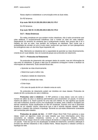 AESPI – www.aespi.br                                                                       89



        Nosso objetivo é estabelecer a comunicação entre as duas redes.

        Em R2 faríamos:

        # ip route 168.16.2.0 255.255.255.0 200.212.179.1

        Em R3 faríamos:

        # ip route 168.16.1.0 255.255.255.0 200.212.179.2

        5.6.7 – Rotas Dinâmicas

         Em redes complexas em que existem muitos roteadores, não é nada conveniente usar
rotas estáticas. É excessivamente trabalhoso criar e manter as rotas em cada roteador.
Dependendo do tamanho do ambiente isso é praticamente inviável. Isso porque não é só o
trabalho de criar as rotas, mas também de configurar as interfaces. Sem contar que a
probabilidade de cometer um erro é muito maior, porque tem que haver um bom planejamento
de contingência caso um dos links fique inoperante, etc.

        Mas, felizmente os roteadores tem a capacidade de aprender as rotas dinamicamente,
criando-as em suas tabelas. Isso só é possível graças aos protocolos de roteamento.

        5.6.7.1 – Protocolos de Roteamento

         Os protocolos de roteamento não carregam dados do usuário, mas sim informações de
rota entre os roteadores. É graças a eles que os roteadores conseguem manter e atualizar as
informações de roteamento. Suas características são:

        » Aprender as rotas dinamicamente.

        » Determinar qual a melhor rota.

        » Atualizar a tabela de roteamento.

        » Verificar a validade das rotas.

        » Evitar loops.

        » Em caso de queda de link um roteador avisa ao outro.

        Os protocolos de roteamento podem ser divididos em duas classes: Protocolos de
estado de link e protocolos de vetor à distância.

         Protocolos vetor à distância – O RIP pertence a essa classe. Leva em conta o
número de saltos da rota e a distância administrativa para encaminhar um pacote. O número
máximo de saltos é 15. Assim quando há uma rota com métrica 16, isso significa que aquela
rota está inutilizável. Quando ocorre uma atualização na tabela, toda a tabela é divulgada aos
demais roteadores. Essas atualizações se dão em broadcast. Quando uma rota é aprendida
através de um roteador vizinho, assume-se que a rota é através daquele roteador. Nesse
esquema o roteador não conhece a topologia. Somente as sub-redes diretamente conectadas
são conhecidas pelo roteador.

        Protocolos de estado de link – O OSPF (Open Short Path First) pertence a essa
classe. Usam um algoritmo criado em cada roteador que inclui informações como links
conectados ao roteador, roteadores vizinhos a um determinado roteador. Possui
balanceamento de carga e leva em conta a largura de banda e a carga do link para encaminhar
um pacote. Toda vez que há uma atualização na tabela de roteamento, somente a alteração é
enviada aos demais roteadores e não a tabela inteira.. Nesse esquema o roteador conhece a
topologia da rede.
 