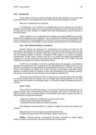 AESPI – www.aespi.br                                                                      90



5.6.8 - Tunelamento

        Vimos anteriormente que existem protocolos que não são roteáveis e que por isso não
seria possível fazer a comunicação entre duas redes usando esses protocolos, correto?

        Mas com o tunelamento isso é possível.

        O tunelamento é um processo de encapsulamento de um protocolo de camada 3
(NetBEUI, por exemplo), dentro de um outro protocolo, geralmente o IP para transporte através
da rede para um outro roteador. O roteador final então desencapsula o pacote deixando o
protocolo original.

         Assim, podemos usar o tunelamento para interligar duas redes NetBEUI por exemplo,
através de um backbone que só trafega IP. No tunelamento os roteadores intermediários não
tomam conhecimento do encapsulamento, é como se houvesse uma conectividade fim a fim
entre os roteadores das extremidades. O maior problema do tunelamento é o overhead gerado.

        5.6.9 – NAT (Network Address Translation)

         Quando falamos de endereços IP, mencionamos que existia uma faixa de IPs
reservados e que poderiam ser usados em qualquer rede interna sem acesso a internet, já que
IPs privados não trafegam na internet. Então isso quer dizer que não há meios de uma rede
com IPs privados acessar a internet? A resposta é NÃO, graças a um serviço do roteador
chamado NAT. O NAT como o próprio nome diz, é um serviço que realiza uma tradução de
endereços IP. Os IPs privados da rede interna são traduzidos para um IP válido, que está
configurado na interface do roteador conectada a internet.

          O NAT foi uma tentativa ;muito bem sucedida diga-se de passagem; de otimizar a
alocação de endereços IP com o crescente uso do endereçamento IP. Antes do NAT, se você
tinha em sua empresa 100 computadores que necessitavam de acesso a internet, você deveria
solicitar 100 endereços IP válidos. Com o NAT tudo ficou mais simples, você pode solicitar
apenas um endereço válido e configurar os seus 100 computadores com endereços privados.
Isso ajudou e muito para que não houvesse uma escassez de endereços IP.

         Um dos grandes benefícios do NAT é o fato de que a sua rede interna fica escondida
da internet, porque todos os pacotes que irão trafegar pela internet partindo de sua rede
interna, terão na verdade como endereço origem, o endereço IP válido da interface de saída do
roteador.

        5.6.10 – ACLs

         ACLs (Listas de controle de acesso), é uma forma de implementar segurança em um
roteador, dando a ele a funcionalidade de filtrar de pacotes, atuar como um firewall. Sem as
listas de acesso, todos os pacotes podem ser transmitidos para todas as partes da rede. As
ACLs possuem as seguintes finalidades:

        » Gerenciar o tráfego IP a medida que o acesso a rede cresce.
        » Filtrar pacotes que passam pelo roteador.
        » Controlar quem tem acesso a console do roteador.

        Essa filtragem é feita permitindo ou negando o tráfego de pacotes que passam pelo
roteador.

        Ela pode ocorrer antes ou depois da decisão de roteamento.
        As listas de acesso podem ser de dois tipos: padrão e estendidas.

        Padrão – Examina apenas o endereço IP de origem. Permitem ou negam tráfego
sobre um conjunto de protocolos. São mais restritivas que as estendidas.
 