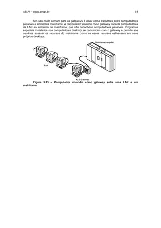 AESPI – www.aespi.br                                                                93


         Um uso muito comum para os gateways é atuar como tradutores entre computadores
pessoais e ambientes mainframe. A computador atuando como gateway conecta computadores
da LAN ao ambiente do mainframe, que não reconhece computadores pessoais. Programas
especiais instalados nos computadores desktop se comunicam com o gateway e permite aos
usuários acessar os recursos do mainframe como se esses recursos estivessem em seus
próprios desktops.




       Figura 5.23 – Computador atuando como gateway entre uma LAN e um
mainframe
 