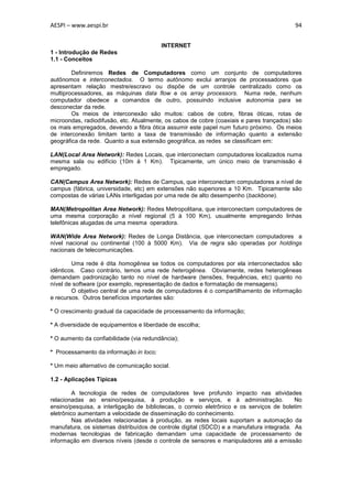 AESPI – www.aespi.br                                                                      94


                                         INTERNET
1 - Introdução de Redes
1.1 - Conceitos

        Definiremos Redes de Computadores como um conjunto de computadores
autônomos e interconectados. O termo autônomo exclui arranjos de processadores que
apresentam relação mestre/escravo ou dispõe de um controle centralizado como os
multiprocessadores, as máquinas data flow e os array processors. Numa rede, nenhum
computador obedece a comandos de outro, possuindo inclusive autonomia para se
desconectar da rede.
        Os meios de interconexão são muitos: cabos de cobre, fibras óticas, rotas de
microondas, radiodifusão, etc. Atualmente, os cabos de cobre (coaxiais e pares trançados) são
os mais empregados, devendo a fibra ótica assumir este papel num futuro próximo. Os meios
de interconexão limitam tanto a taxa de transmissão de informação quanto a extensão
geográfica da rede. Quanto a sua extensão geográfica, as redes se classificam em:

LAN(Local Area Network): Redes Locais, que interconectam computadores localizados numa
mesma sala ou edifício (10m à 1 Km). Tipicamente, um único meio de transmissão é
empregado.

CAN(Campus Area Network): Redes de Campus, que interconectam computadores a nível de
campus (fábrica, universidade, etc) em extensões não superiores a 10 Km. Tipicamente são
compostas de várias LANs interligadas por uma rede de alto desempenho (backbone).

MAN(Metropolitan Area Network): Redes Metropolitana, que interconectam computadores de
uma mesma corporação a nível regional (5 à 100 Km), usualmente empregando linhas
telefônicas alugadas de uma mesma operadora.

WAN(Wide Area Network): Redes de Longa Distância, que interconectam computadores a
nível nacional ou continental (100 à 5000 Km). Via de regra são operadas por holdings
nacionais de telecomunicações.

        Uma rede é dita homogênea se todos os computadores por ela interconectados são
idênticos. Caso contrário, temos uma rede heterogênea. Obviamente, redes heterogêneas
demandam padronização tanto no nível de hardware (tensões, frequências, etc) quanto no
nível de software (por exemplo, representação de dados e formatação de mensagens).
        O objetivo central de uma rede de computadores é o compartilhamento de informação
e recursos. Outros benefícios importantes são:

* O crescimento gradual da capacidade de processamento da informação;

* A diversidade de equipamentos e liberdade de escolha;

* O aumento da confiabilidade (via redundância);

* Processamento da informação in loco;

* Um meio alternativo de comunicação social.

1.2 - Aplicações Típicas

         A tecnologia de redes de computadores teve profundo impacto nas atividades
relacionadas ao ensino/pesquisa, à produção e serviços, e à administração.                No
ensino/pesquisa, a interligação de bibliotecas, o correio eletrônico e os serviços de boletim
eletrônico aumentam a velocidade de disseminação do conhecimento.
         Nas atividades relacionadas à produção, as redes locais suportam a automação da
manufatura, os sistemas distribuídos de controle digital (SDCD) e a manufatura integrada. As
modernas tecnologias de fabricação demandam uma capacidade de processamento de
informação em diversos níveis (desde o controle de sensores e manipuladores até a emissão
 