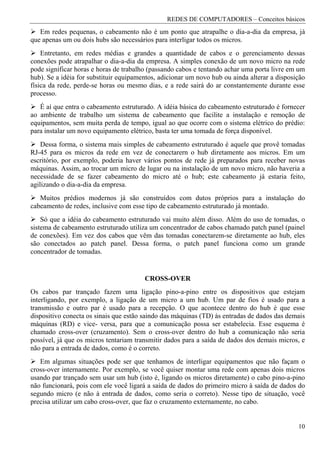 REDES DE COMPUTADORES – Conceitos básicos
   Em redes pequenas, o cabeamento não é um ponto que atrapalhe o dia-a-dia da empresa, já
que apenas um ou dois hubs são necessários para interligar todos os micros.
    Entretanto, em redes médias e grandes a quantidade de cabos e o gerenciamento dessas
conexões pode atrapalhar o dia-a-dia da empresa. A simples conexão de um novo micro na rede
pode significar horas e horas de trabalho (passando cabos e tentando achar uma porta livre em um
hub). Se a idéia for substituir equipamentos, adicionar um novo hub ou ainda alterar a disposição
física da rede, perde-se horas ou mesmo dias, e a rede sairá do ar constantemente durante esse
processo.
   É aí que entra o cabeamento estruturado. A idéia básica do cabeamento estruturado é fornecer
ao ambiente de trabalho um sistema de cabeamento que facilite a instalação e remoção de
equipamentos, sem muita perda de tempo, igual ao que ocorre com o sistema elétrico do prédio:
para instalar um novo equipamento elétrico, basta ter uma tomada de força disponível.
    Dessa forma, o sistema mais simples de cabeamento estruturado é aquele que provê tomadas
RJ-45 para os micros da rede em vez de conectarern o hub diretamente aos micros. Em um
escritório, por exemplo, poderia haver vários pontos de rede já preparados para receber novas
máquinas. Assim, ao trocar um micro de lugar ou na instalação de um novo micro, não haveria a
necessidade de se fazer cabeamento do micro até o hub; este cabeamento já estaria feito,
agilizando o dia-a-dia da empresa.
   Muitos prédios modernos já são construídos com dutos próprios para a instalação do
cabeamento de redes, inclusive com esse tipo de cabeamento estruturado já montado.
    Só que a idéia do cabeamento estruturado vai muito além disso. Além do uso de tomadas, o
sistema de cabeamento estruturado utiliza um concentrador de cabos chamado patch panel (painel
de conexões). Em vez dos cabos que vêm das tomadas conectarem-se diretamente ao hub, eles
são conectados ao patch panel. Dessa forma, o patch panel funciona como um grande
concentrador de tomadas.


                                        CROSS-OVER
Os cabos par trançado fazem uma ligação pino-a-pino entre os dispositivos que estejam
interligando, por exemplo, a ligação de um micro a um hub. Um par de fios é usado para a
transmissão e outro par é usado para a recepção. O que acontece dentro do hub é que esse
dispositivo conecta os sinais que estão saindo das máquinas (TD) às entradas de dados das demais
máquinas (RD) e vice- versa, para que a comunicação possa ser estabelecia. Esse esquema é
chamado cross-over (cruzamento). Sem o cross-over dentro do hub a comunicação não seria
possível, já que os micros tentariam transmitir dados para a saída de dados dos demais micros, e
não para a entrada de dados, como é o correto.
   Em algumas situações pode ser que tenhamos de interligar equipamentos que não façam o
cross-over internamente. Por exemplo, se você quiser montar uma rede com apenas dois micros
usando par trançado sem usar um hub (isto é, ligando os micros diretamente) o cabo pino-a-pino
não funcionará, pois com ele você ligará a saída de dados do primeiro micro à saída de dados do
segundo micro (e não à entrada de dados, como seria o correto). Nesse tipo de situação, você
precisa utilizar um cabo cross-over, que faz o cruzamento externamente, no cabo.


                                                                                              10
 