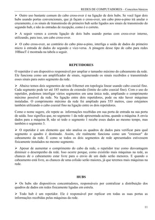 REDES DE COMPUTADORES – Conceitos básicos
   Outro uso bastante comum do cabo cross-over é na ligação de dois hubs. Se você ligar dois
hubs usando portas convencionais, que já façam o cross-over, um cabo pino-a-pino irá anular o
cruzamento, e os sinais de transmissão do primeiro hub serão ligados aos sinais de transmissão do
segundo hub, e não às entradas de recepção, como é o correto.
    A seguir vemos a correta ligação de dois hubs usando portas com cross-over interno,
utilizando, para isso, um cabo cross-over.
   O cabo cross-over, ao contrário do cabo pino-a-pino, interliga a saída de dados do primeiro
micro à entrada de dados do segundo e vice-versa. A pinagem desse tipo de cabo para redes
10BaseT é mostrada na tabela a seguir.


                                       REPETIDORES
O repetidor é um dispositivo responsável por ampliar o tamanho máximo do cabeamento da rede.
Ele funciona como um amplificador de sinais, regenerando os sinais recebidos e transmitindo
esses sinais para outro segmento da rede.
    Abaixo temos dois segmentos de rede Ethernet em topologia linear usando cabo coaxial fino.
Cada segmento pode ter até 185 metros de extensão (limite do cabo coaxial fino). Com o uso do
repetidor, podemos interligar vários segmentos em uma única rede, ampliando o comprimento
máximo possível da rede. Na ligação entre dois repetidores, pode ou não haver máquinas
instaladas. O comprimento máximo da rede foi ampliado para 555 metros, caso estejamos
também utilizando o cabo coaxial fino na ligação entre os dois repetidores.
Como o nome sugere, ele repete as informações recebidas em sua porta de entrada na sua porta
de saída. Isso significa que, no segmento 1 da rede apresentada acima, quando a máquina A envia
dados para a máquina B, não só todo o segmento 1 recebe esses dados ao mesmo tempo, mas
também o segmento 3.
    O repetidor é um elemento que não analisa os quadros de dados para verificar para qual
segmento o quadro é destinado. Assim, ele realmente funciona como um "extensor" do
cabeamento da rede. É como se todos os dois segmentos de rede apresentados estivessem
fisicamente instalados no mesmo segmento.
   Apesar de aumentar o comprimento do cabo da rede, o repetidor traz como desvantagem
diminuir o desempenho da rede. Isso ocorre porque, como existirão mais máquinas na rede, as
chances de o cabeamento estar livre para o envio de um dado serão menores. E quando o
cabeamento está livre, as chances de uma colisão serão maiores, já que teremos mais máquinas na
rede.


                                             HUBS
   Os hubs são dispositivos concentradores, responsáveis por centralizar a distribuição dos
quadros de dados em redes fisicamente ligadas em estrela.
    Todo hub é um repetidor. Ele é responsável por replicar em todas as suas portas as
informações recebidas pelas máquinas da rede.

                                                                                              11
 