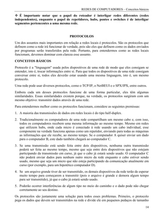 REDES DE COMPUTADORES – Conceitos básicos

   É importante notar que o papel do roteador é interligar redes diferentes (redes
independentes), enquanto o papel de repetidores, hubs, pontes e switches é de interligar
segmentos pertencentes a uma mesma rede.


                                        PROTOCOLOS
Um dos assuntos mais importantes em relação a redes locais é protocolos. São os protocolos que
definem como a rede irá funcionar de verdade, pois são eles que definem como os dados enviados
por programas serão transferidos pela rede. Portanto, para entendermos como as redes locais
funcionam, devemos dominar com clareza esse assunto.
CONCEITOS BÁSICOS
Protocolo é a "linguagem" usada pelos dispositivos de uma rede de modo que eles consigam se
entender, isto é, trocar informações entre si. Para que todos os dispositivos de uma rede consigam
conversar entre si, todos eles deverão estar usando uma mesma linguagem, isto é, um mesmo
protocolo.
Uma rede pode usar diversos protocolos, como o TCP/IP, o NetBEUI e o SPX/IPX, entre outros.
Embora cada um desses protocolos funcione de uma forma particular, eles têm algumas
similaridades. Essas similaridades existem porque, na verdade, os protocolos surgiram com um
mesmo objetivo: transmitir dados através de uma rede.
Para entendermos melhor como os protocolos funcionam, considere as seguintes premissas:
1. A maioria das transmissões de dados em redes locais é do tipo half-duplex.
2. Tradicionalmente os computadores de uma rede compartilham um mesmo cabo e, com isso,
   todos os computadores recebem uma mesma informação ao mesmo tempo. Mesmo em redes
   que utilizem hubs, onde cada micro é conectado à rede usando um cabo individual, esse
   componente na verdade funciona apenas como um repetidor, enviando para todas as máquinas
   as informações que ele recebe, ao mesmo tempo. Se o computador A quiser enviar um dado
   para o computador B, este dado também chegará ao computador C.
3. Se uma transmissão está sendo feita entre dois dispositivos, nenhuma outra transmissão
   poderá ser feita ao mesmo tempo, mesmo que seja entre dois dispositivos que não estejam
   participando da transmissão em curso, já que o cabo já estará sendo usado. O computador C
   não poderá enviar dados para nenhum outro micro da rede enquanto o cabo estiver sendo
   usado, mesmo que seja um micro que não esteja participando da comunicação atualmente em
   curso (por exemplo, para um hipotético computador D).
4. Se um arquivo grande tiver de ser transmitido, os demais dispositivos da rede terão de esperar
   muito tempo para começarem a transmitir (pois o arquivo é grande e demora algum tempo
   para ser transmitido), já que o cabo já estará sendo usado.
5. Poderão ocorrer interferências de algum tipo no meio do caminho e o dado pode não chegar
   corretamente ao seu destino.
Os protocolos são justamente uma solução para todos esses problemas. Primeiro, o protocolo
pega os dados que devem ser transmitidos na rede e divide ele em pequenos pedaços de tamanho

                                                                                               14
 