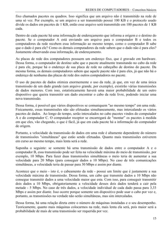 REDES DE COMPUTADORES – Conceitos básicos
fixo chamados pacotes ou quadros. Isso significa que um arquivo não é transmitido na rede de
uma só vez. Por exemplo, se um arquivo a ser transmitido possui 100 KB e o protocolo usado
divide os dados em pacotes de 1 KB, então esse arquivo será transmitido em 100 pacotes de 1 KB
cada.
Dentro de cada pacote há uma informação de endereçamento que informa a origem e o destino do
pacote. Se o computador A está enviando um arquivo para o computador B e todos os
computadores da rede recebem essa informação ao mesmo tempo, como o computador B sabe
que o dado é para ele? Como os demais computadores da rede sabem que o dado não é para eles?
Justamente observando essa informação, de endereçamento.
As placas de rede dos computadores possuem um endereço fixo, que é gravado em hardware.
Dessa forma, o computador de destino sabe que o pacote atualmente transitando no cabo da rede
é para ele, porque há o endereço de sua placa de rede no cabeçalho de destino do pacote. Da
mesma forma, os demais computadores sabem que aquele pacote não é para eles, já que não há o
endereço de nenhuma das placas de rede dos outros computadores no pacote.
O uso de pacotes de dados otimiza enormemente o uso da rede, já que, em vez de uma única
transmissão de um dado grande (um arquivo grande, por exemplo), existirão várias transmissões
de dados menores. Com isso, estatisticamente haverá uma maior probabilidade de um outro
dispositivo que queira transmitir um dado encontrar o cabo da rede livre, podendo iniciar uma
nova transmissão.
Dessa forma, é possível que vários dispositivos se comuniquem "ao mesmo tempo" em uma rede.
Fisicamente, essas transmissões não são efetuadas simultaneamente, mas intercalando os vários
pacotes de dados. Ao longo do tempo, serão intercalados no cabo pacotes vindos do computador
A e do computador C. O computador receptor se encarregará de "montar” os pacotes à medida
em que eles, vão chegando, o que é fácil, já que em cada pacote há a informação do computador
de origem.
Portanto, a velocidade da transmissão de dados em uma rede é altamente dependente do número
de transmissões "simultâneas" que estão sendo efetuadas. Quanto mais transmissões estiverem
em curso ao mesmo tempo, mais lenta será a rede.
Suponha o seguinte: se somente há urna transmissão de dados entre o computador A e o
computador B, essa transmissão pode ser feita na velocidade máxima do meio de transmissão, por
exemplo, 10 Mbps. Para fazer duas transmissões simultâneas o meio teria de aumentar a sua
velocidade para 20 Mbps (para conseguir dados a 10 Mbps). No caso de três comunicações
simultâneas, a velocidade teria de passar para 30 Mbps e assim por diante.
Acontece que o meio - isto é, o cabeamento da rede - possui um limite que é justamente a sua
velocidade máxima de transmissão. Dessa forma, um cabo que transmite dados a 10 Mbps não
consegue transmitir dados a uma velocidade maior que esta. Com isso, para conseguir transmitir
dois dados a 10 Mbps, obrigatoriamente a velocidade desses dois dados tenderá a cair pela
metade - 5 Mbps. No caso de três dados, a velocidade individual de cada dado passa para 3,33
Mbps e assim por diante. Isso ocorre porque somente um dispositivo pode usar o cabo por vez e,
portanto, as transmissões na verdade não serão simultâneas, mas sim intercaladas.
Dessa forma, há uma relação direta entre o número de máquinas instaladas e o seu desempenho.
Teoricamente, quanto mais máquinas colocarmos na rede, mais lenta ela será, pois maior será a
probabilidade de mais de uma transmissão ser requerida por vez.

                                                                                           15
 