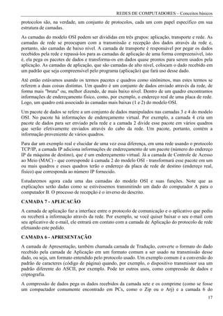 REDES DE COMPUTADORES – Conceitos básicos
protocolos são, na verdade, um conjunto de protocolos, cada um com papel específico em sua
estrutura de camadas.
As camadas do modelo OSI podem ser divididas em três grupos: aplicação, transporte e rede. As
camadas de rede se preocupam com a transmissão e recepção dos dados através da rede e,
portanto, são camadas de baixo nível. A camada de transporte é responsável por pegar os dados
recebidos pela rede e repassá-los para as camadas de aplicação de uma forma compreensível, isto
é, ela pega os pacotes de dados e transforma-os em dados quase prontos para serem usados pela
aplicação. As camadas de aplicação, que são camadas de alto nível, colocam o dado recebido em
um padrão que seja compreensível pelo programa (aplicação) que fará uso desse dado.
Até então estávamos usando os termos pacotes e quadros como sinônimos, mas estes termos se
referem a duas coisas distintas. Um quadro é um conjunto de dados enviado através da rede, de
forma mais "bruta" ou, melhor dizendo, de mais baixo nível. Dentro de um quadro encontramos
informações de endereçamento físico, como, por exemplo, o endereço real de uma placa de rede.
Logo, um quadro está associado às camadas mais baixas (1 e 2) do modelo OSI.
Um pacote de dados se refere a um conjunto de dados manipulados nas camadas 3 e 4 do modelo
OSI. No pacote há informações de endereçamento virtual. Por exemplo, a camada 4 cria um
pacote de dados para ser enviado pela rede e a camada 2 divide esse pacote em vários quadros
que serão efetivamente enviados através do cabo da rede. Um pacote, portanto, contém a
informação proveniente de vários quadros.
Para dar um exemplo real e elucidar de uma vez essa diferença, em uma rede usando o protocolo
TCP/IP, a camada IP adiciona informações de endereçamento de um pacote (número do endereço
IP da máquina de destino), que é um endereçamento virtual. Já a camada de Controle de Acesso
ao Meio (MAC) - que corresponde à camada 2 do modelo OSI - transformará esse pacote em um
ou mais quadros e esses quadros terão o endereço da placa de rede de destino (endereço real,
físico) que corresponda ao número IP fornecido.
Estudaremos agora cada uma das camadas do modelo OSI e suas funções. Note que as
explicações serão dadas como se estivéssemos transmitindo um dado do computador A para o
computador B. O processo de recepção é o inverso do descrito.
CAMADA 7 - APLICACÃO
A camada de aplicação faz a interface entre o protocolo de comunicação e o aplicativo que pediu
ou receberá a informação através da rede. Por exemplo, se você quiser baixar o seu e-mail com
seu aplicativo de e-mail, ele entrará em contato com a camada de Aplicação do protocolo de rede
efetuando este pedido.
CAMADA 6 - APRESENTAÇÃO
A camada de Apresentação, também chamada camada de Tradução, converte o formato do dado
recebido pela camada de Aplicação em um formato comum a ser usado na transmissão desse
dado, ou seja, um formato entendido pelo protocolo usado. Um exemplo comum é a conversão do
padrão de caracteres (código de página) quando, por exemplo, o dispositivo transmissor usa um
padrão diferente do ASCII, por exemplo. Pode ter outros usos, como compressão de dados e
criptografia.
A compressão de dados pega os dados recebidos da camada sete e os comprime (como se fosse
um compactador comumente encontrado em PCs, como o Zip ou o Arj) e a camada 6 do
                                                                                            17
 