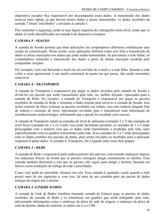 REDES DE COMPUTADORES – Conceitos básicos
dispositivo receptor fica responsável por descompactar esses dados. A transmissão dos dados
torna-se mais rápida, já que haverá menos dados a serem transmitidos: os dados recebidos da
camada 7 foram "encolhidos" e enviados à camada 5.
Para aumentar a segurança, pode-se usar algum esquema de criptografia neste nível, sendo que os
dados só serão decodificados na camada 6 do dispositivo receptor.
CAMADA 5 - SESSÃO
A camada de Sessão permite que duas aplicações em computadores diferentes estabeleçam uma
sessão de comunicação. Nesta sessão, essas aplicações definem como será feita a transmissão de
dados e coloca marcações nos dados que estão sendo transmitidos. Se porventura a rede falhar, os
computadores reiniciam a transmissão dos dados a partir da última marcação recebida pelo
computador receptor.
Por exemplo, você está baixando e-mails de um servidor de e-mails e a rede falha. Quando a rede
voltar a estar operacional, a sua tarefa continuará do ponto em que parou, não sendo necessário
reiniciá-la.
CAMADA 4 - TRANSPORTE
A camada de Transporte é responsável por pegar os dados enviados pela camada de Sessão e
dividi-los em pacotes que serão transmitidos pela rede, ou, melhor dizendo, repassados para a
camada de Rede. No receptor, a camada de Transporte é responsável por pegar os pacotes
recebidos da camada de Rede e remontar o dado original para enviá-lo à camada de Sessão. Isso
inclui controle de fluxo (colocar os pacotes recebidos em ordem, caso eles tenham chegado fora
de ordem) e correção de erros, tipicamente enviando para o transmissor uma informação de
reconhecimento (acknowledge), informando que o pacote foi recebido com sucesso.
A camada de Transporte separa as camadas de nível de aplicação (camadas 5 a 7) das camadas de
nível físico (camadas de 1 a 3). Como você pode facilmente perceber, as camadas de 1 a 3 estão
preocupadas com a maneira com que os dados serão transmitidos e recebidos pela rede, mais
especificamente com os quadros transmitidos pela rede. Já as camadas de 5 a 7 estão preocupadas
com os dados contidos nos pacotes de dados, para serem enviados ou recebidos para a aplicação
responsável pelos dados. A camada 4, Transporte, faz a ligação entre esses dois grupos.
CAMADA 3 - REDE
A camada de Rede é responsável pelo endereçamento dos pacotes, convertendo endereços lógicos
em endereços físicos, de forma que os pacotes consigam chegar corretamente ao destino. Essa
camada também determina a rota que os pacotes irão seguir para atingir o destino, baseada em
fatores como condições de tráfego da rede e prioridades.
Como você pode ter percebido, falamos em rota. Essa camada é, portanto, usada quando a rede
possui mais de um segmento e, com isso, há mais de um caminho para um pacote de dados
trafegar da origem até o destino.
CAMADA 2 -LINKDE DADOS
A camada de Link de Dados (também chamada camada de Enlace) pega os pacotes de dados
recebidos da camada de Rede e os transforma em quadros que serão trafegados pela rede,
adicionando informações como o endereço da placa de rede de origem, o endereço da placa de
rede de destino, dados de controle, os dados em si e o CRC.
                                                                                             18
 
