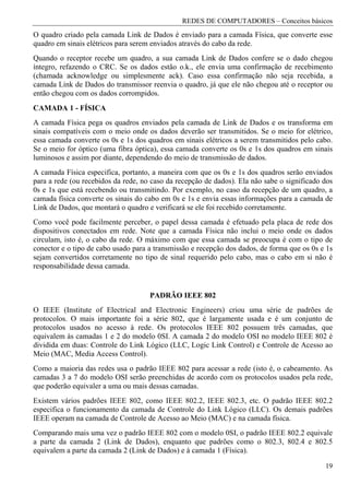 REDES DE COMPUTADORES – Conceitos básicos
O quadro criado pela camada Link de Dados é enviado para a camada Física, que converte esse
quadro em sinais elétricos para serem enviados através do cabo da rede.
Quando o receptor recebe um quadro, a sua camada Link de Dados confere se o dado chegou
íntegro, refazendo o CRC. Se os dados estão o.k., ele envia uma confirmação de recebimento
(chamada acknowledge ou simplesmente ack). Caso essa confirmação não seja recebida, a
camada Link de Dados do transmissor reenvia o quadro, já que ele não chegou até o receptor ou
então chegou com os dados corrompidos.
CAMADA 1 - FÍSICA
A camada Física pega os quadros enviados pela camada de Link de Dados e os transforma em
sinais compatíveis com o meio onde os dados deverão ser transmitidos. Se o meio for elétrico,
essa camada converte os 0s e 1s dos quadros em sinais elétricos a serem transmitidos pelo cabo.
Se o meio for óptico (uma fibra óptica), essa camada converte os 0s e 1s dos quadros em sinais
luminosos e assim por diante, dependendo do meio de transmissão de dados.
A camada Física especifica, portanto, a maneira com que os 0s e 1s dos quadros serão enviados
para a rede (ou recebidos da rede, no caso da recepção de dados). Ela não sabe o significado dos
0s e 1s que está recebendo ou transmitindo. Por exemplo, no caso da recepção de um quadro, a
camada física converte os sinais do cabo em 0s e 1s e envia essas informações para a camada de
Link de Dados, que montará o quadro e verificará se ele foi recebido corretamente.
Como você pode facilmente perceber, o papel dessa camada é efetuado pela placa de rede dos
dispositivos conectados em rede. Note que a camada Física não inclui o meio onde os dados
circulam, isto é, o cabo da rede. O máximo com que essa camada se preocupa é com o tipo de
conector e o tipo de cabo usado para a transmissão e recepção dos dados, de forma que os 0s e 1s
sejam convertidos corretamente no tipo de sinal requerido pelo cabo, mas o cabo em si não é
responsabilidade dessa camada.


                                     PADRÃO IEEE 802
O IEEE (Institute of Electrical and Electronic Engineers) criou uma série de padrões de
protocolos. O mais importante foi a série 802, que é largamente usada e é um conjunto de
protocolos usados no acesso à rede. Os protocolos IEEE 802 possuem três camadas, que
equivalem às camadas 1 e 2 do modelo 0SI. A camada 2 do modelo OSI no modelo IEEE 802 é
dividida em duas: Controle do Link Lógico (LLC, Logic Link Control) e Controle de Acesso ao
Meio (MAC, Media Access Control).
Como a maioria das redes usa o padrão IEEE 802 para acessar a rede (isto é, o cabeamento. As
camadas 3 a 7 do modelo OSI serão preenchidas de acordo com os protocolos usados pela rede,
que poderão equivaler a uma ou mais dessas camadas.
Existem vários padrões IEEE 802, como IEEE 802.2, IEEE 802.3, etc. O padrão IEEE 802.2
especifica o funcionamento da camada de Controle do Link Lógico (LLC). Os demais padrões
IEEE operam na camada de Controle de Acesso ao Meio (MAC) e na camada física.
Comparando mais uma vez o padrão IEEE 802 com o modelo 0SI, o padrão IEEE 802.2 equivale
a parte da camada 2 (Link de Dados), enquanto que padrões como o 802.3, 802.4 e 802.5
equivalem a parte da camada 2 (Link de Dados) e à camada 1 (Física).

                                                                                             19
 