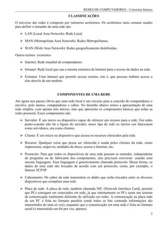 REDES DE COMPUTADORES – Conceitos básicos
                                     CLASSIFICAÇÕES
O universo das redes é composto por inúmeros acrônimos. Os acrônimos mais comuns usados
para definir o tamanho de uma rede são:
      LAN (Local Area Network): Rede Local.

      MAN (Metropolitan Area Network): Redes Metropolitanas.

      WAN (Wide Area Network): Redes geograficamente distribuídas.
Outros termos existentes:

      Internet: Rede mundial de computadores.

      Intranet: Rede local que usa a mesma estrutura da Internet para o acesso de dados na rede.

      Extranet: Uma intranet que permite acesso remoto, isto é, que pessoas tenham acesso a
      elas através de um modem.


                             COMPONENTES DE UMA REDE
Até agora nos parece óbvio que uma rede local é um circuito para a conexão de computadores e
envolve, pelo menos, computadores e cabos. No desenho abaixo temos a apresentação de uma
rede simples, com apenas três micros, mas que apresenta os componentes básicos que todas as
redes possuem. Esses componentes são:

      Servidor: É um micro ou dispositivo capaz de oferecer um recurso para a rede. Em redes
      ponto-a-ponto não há a figura do servidor; nesse tipo de rede os micros ora funcionam
      como servidores, ora como clientes.

      Cliente: É um micro ou dispositivo que acessa os recursos oferecidos pela rede.

      Recurso: Qualquer coisa que possa ser oferecida e usada pelos clientes da rede, como
      impressoras, arquivos, unidades de disco, acesso a Internet, etc;

      Protocolo: Para que todos os dispositivos de uma rede possam se entender, independente
      do programa ou do fabricante dos componentes, eles precisam conversar usando uma
      mesma linguagem. Essa linguagem é genericamente chamada protocolo. Dessa forma, os
      dados de uma rede são trocados de acordo com um protocolo, como, por exemplo, o
      famoso TCP/IP.

      Cabeamento: Os cabos da rede transmitem os dados que serão trocados entre os diversos
      dispositivos que compõem uma rede.

      Placa de rede: A placa de rede, também chamada NIC (Network Interface Card), permite
      que PCs consigam ser conectados em rede, já que internamente os PCs usam um sistema
      de comunicação totalmente diferente do utilizado em redes. A comunicação na placa mãe
      de um PC é feita no formato paralelo (onde todos os bits contendo informações são
      transmitidos de uma só vez), enquanto que a comunicação em uma rede é feita no formato
      serial (é transmitido um bit por vez, apenas).
                                                                                                   2
 
