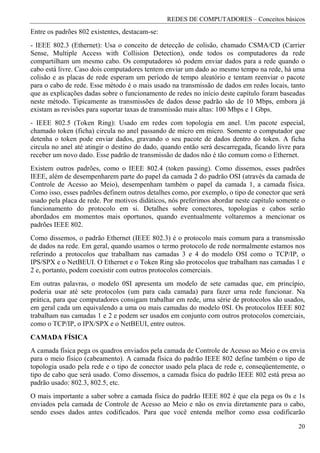 REDES DE COMPUTADORES – Conceitos básicos
Entre os padrões 802 existentes, destacam-se:
- IEEE 802.3 (Ethernet): Usa o conceito de detecção de colisão, chamado CSMA/CD (Carrier
Sense, Multiple Access with Collision Detection), onde todos os computadores da rede
compartilham um mesmo cabo. Os computadores só podem enviar dados para a rede quando o
cabo está livre. Caso dois computadores tentem enviar um dado ao mesmo tempo na rede, há uma
colisão e as placas de rede esperam um período de tempo aleatório e tentam reenviar o pacote
para o cabo de rede. Esse método é o mais usado na transmissão de dados em redes locais, tanto
que as explicações dadas sobre o funcionamento de redes no início deste capítulo foram baseadas
neste método. Tipicamente as transmissões de dados desse padrão são de 10 Mbps, embora já
existam as revisões para suportar taxas de transmissão mais altas: 100 Mbps e 1 Gbps.
- IEEE 802.5 (Token Ring): Usado em redes com topologia em anel. Um pacote especial,
chamado token (ficha) circula no anel passando de micro em micro. Somente o computador que
detenha o token pode enviar dados, gravando o seu pacote de dados dentro do token. A ficha
circula no anel até atingir o destino do dado, quando então será descarregada, ficando livre para
receber um novo dado. Esse padrão de transmissão de dados não é tão comum como o Ethernet.
Existem outros padrões, como o IEEE 802.4 (token passing). Como dissemos, esses padrões
IEEE, além de desempenharem parte do papel da camada 2 do padrão OSI (através da camada de
Controle de Acesso ao Meio), desempenham também o papel da camada 1, a camada física.
Como isso, esses padrões definem outros detalhes como, por exemplo, o tipo de conector que será
usado pela placa de rede. Por motivos didáticos, nós preferimos abordar neste capítulo somente o
funcionamento do protocolo em si. Detalhes sobre conectores, topologias e cabos serão
abordados em momentos mais oportunos, quando eventualmente voltaremos a mencionar os
padrões IEEE 802.
Como dissemos, o padrão Ethernet (IEEE 802.3) é o protocolo mais comum para a transmissão
de dados na rede. Em geral, quando usamos o termo protocolo de rede normalmente estamos nos
referindo a protocolos que trabalham nas camadas 3 e 4 do modelo OSI como o TCP/IP, o
IPS/SPX e o NetBEUI. O Ethernet e o Token Ring são protocolos que trabalham nas camadas 1 e
2 e, portanto, podem coexistir com outros protocolos comerciais.
Em outras palavras, o modelo 0SI apresenta um modelo de sete camadas que, em princípio,
poderia usar até sete protocolos (um para cada camada) para fazer urna rede funcionar. Na
prática, para que computadores consigam trabalhar em rede, urna série de protocolos são usados,
em geral cada um equivalendo a uma ou mais camadas do modelo 0SI. Os protocolos IEEE 802
trabalham nas camadas 1 e 2 e podem ser usados em conjunto com outros protocolos comerciais,
como o TCP/IP, o IPX/SPX e o NetBEUI, entre outros.
CAMADA FÍSICA
A camada física pega os quadros enviados pela camada de Controle de Acesso ao Meio e os envia
para o meio físico (cabeamento). A camada física do padrão IEEE 802 define também o tipo de
topologia usado pela rede e o tipo de conector usado pela placa de rede e, conseqüentemente, o
tipo de cabo que será usado. Como dissemos, a camada física do padrão IEEE 802 está presa ao
padrão usado: 802.3, 802.5, etc.
O mais importante a saber sobre a camada física do padrão IEEE 802 é que ela pega os 0s e 1s
enviados pela camada de Controle de Acesso ao Meio e não os envia diretamente para o cabo,
sendo esses dados antes codificados. Para que você entenda melhor como essa codificarão

                                                                                              20
 