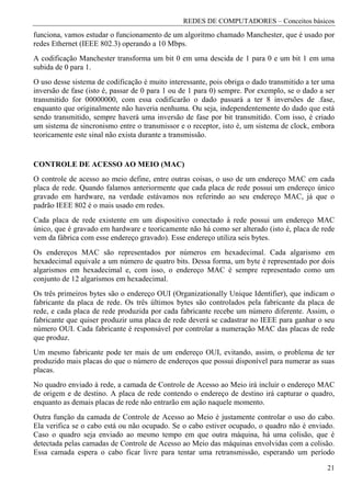 REDES DE COMPUTADORES – Conceitos básicos
funciona, vamos estudar o funcionamento de um algoritmo chamado Manchester, que é usado por
redes Ethernet (IEEE 802.3) operando a 10 Mbps.
A codificação Manchester transforma um bit 0 em uma descida de 1 para 0 e um bit 1 em uma
subida de 0 para 1.
O uso desse sistema de codificação é muito interessante, pois obriga o dado transmitido a ter uma
inversão de fase (isto é, passar de 0 para 1 ou de 1 para 0) sempre. Por exemplo, se o dado a ser
transmitido for 00000000, com essa codificarão o dado passará a ter 8 inversões de .fase,
enquanto que originalmente não haveria nenhuma. Ou seja, independentemente do dado que está
sendo transmitido, sempre haverá uma inversão de fase por bit transmitido. Com isso, é criado
um sistema de sincronismo entre o transmissor e o receptor, isto é, um sistema de clock, embora
teoricamente este sinal não exista durante a transmissão.


CONTROLE DE ACESSO AO MEIO (MAC)
O controle de acesso ao meio define, entre outras coisas, o uso de um endereço MAC em cada
placa de rede. Quando falamos anteriormente que cada placa de rede possui um endereço único
gravado em hardware, na verdade estávamos nos referindo ao seu endereço MAC, já que o
padrão IEEE 802 é o mais usado em redes.
Cada placa de rede existente em um dispositivo conectado à rede possui um endereço MAC
único, que é gravado em hardware e teoricamente não há como ser alterado (isto é, placa de rede
vem da fábrica com esse endereço gravado). Esse endereço utiliza seis bytes.
Os endereços MAC são representados por números em hexadecimal. Cada algarismo em
hexadecimal equivale a um número de quatro bits. Dessa forma, um byte é representado por dois
algarismos em hexadecimal e, com isso, o endereço MAC é sempre representado como um
conjunto de 12 algarismos em hexadecimal.
Os três primeiros bytes são o endereço OUI (Organizationally Unique Identifier), que indicam o
fabricante da placa de rede. Os três últimos bytes são controlados pela fabricante da placa de
rede, e cada placa de rede produzida por cada fabricante recebe um número diferente. Assim, o
fabricante que quiser produzir uma placa de rede deverá se cadastrar no IEEE para ganhar o seu
número OUI. Cada fabricante é responsável por controlar a numeração MAC das placas de rede
que produz.
Um mesmo fabricante pode ter mais de um endereço OUI, evitando, assim, o problema de ter
produzido mais placas do que o número de endereços que possui disponível para numerar as suas
placas.
No quadro enviado à rede, a camada de Controle de Acesso ao Meio irá incluir o endereço MAC
de origem e de destino. A placa de rede contendo o endereço de destino irá capturar o quadro,
enquanto as demais placas de rede não entrarão em ação naquele momento.
Outra função da camada de Controle de Acesso ao Meio é justamente controlar o uso do cabo.
Ela verifica se o cabo está ou não ocupado. Se o cabo estiver ocupado, o quadro não é enviado.
Caso o quadro seja enviado ao mesmo tempo em que outra máquina, há uma colisão, que é
detectada pelas camadas de Controle de Acesso ao Meio das máquinas envolvidas com a colisão.
Essa camada espera o cabo ficar livre para tentar uma retransmissão, esperando um período

                                                                                              21
 