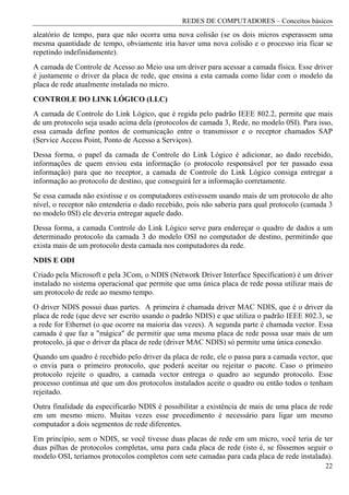 REDES DE COMPUTADORES – Conceitos básicos
aleatório de tempo, para que não ocorra uma nova colisão (se os dois micros esperassem uma
mesma quantidade de tempo, obviamente iria haver uma nova colisão e o processo iria ficar se
repetindo indefinidamente).
A camada de Controle de Acesso ao Meio usa um driver para acessar a camada física. Esse driver
é justamente o driver da placa de rede, que ensina a esta camada como lidar com o modelo da
placa de rede atualmente instalada no micro.
CONTROLE DO LINK LÓGICO (LLC)
A camada de Controle do Link Lógico, que é regida pelo padrão IEEE 802.2, permite que mais
de um protocolo seja usado acima dela (protocolos de camada 3, Rede, no modelo 0SI). Para isso,
essa camada define pontos de comunicação entre o transmissor e o receptor chamados SAP
(Service Access Point, Ponto de Acesso a Serviços).
Dessa forma, o papel da camada de Controle do Link Lógico é adicionar, ao dado recebido,
informações de quem enviou esta informação (o protocolo responsável por ter passado essa
informação) para que no receptor, a camada de Controle do Link Lógico consiga entregar a
informação ao protocolo de destino, que conseguirá ler a informação corretamente.
Se essa camada não existisse e os computadores estivessem usando mais de um protocolo de alto
nível, o receptor não entenderia o dado recebido, pois não saberia para qual protocolo (camada 3
no modelo 0SI) ele deveria entregar aquele dado.
Dessa forma, a camada Controle do Link Lógico serve para endereçar o quadro de dados a um
determinado protocolo da camada 3 do modelo OSI no computador de destino, permitindo que
exista mais de um protocolo desta camada nos computadores da rede.
NDIS E ODI
Criado pela Microsoft e pela 3Com, o NDIS (Network Driver Interface Specification) é um driver
instalado no sistema operacional que permite que uma única placa de rede possa utilizar mais de
um protocolo de rede ao mesmo tempo.
O driver NDIS possui duas partes. A primeira é chamada driver MAC NDIS, que é o driver da
placa de rede (que deve ser escrito usando o padrão NDIS) e que utiliza o padrão IEEE 802.3, se
a rede for Ethernet (o que ocorre na maioria das vezes). A segunda parte é chamada vector. Essa
camada é que faz a "mágica" de permitir que uma mesma placa de rede possa usar mais de um
protocolo, já que o driver da placa de rede (driver MAC NDIS) só permite uma única conexão.
Quando um quadro é recebido pelo driver da placa de rede, ele o passa para a camada vector, que
o envia para o primeiro protocolo, que poderá aceitar ou rejeitar o pacote. Caso o primeiro
protocolo rejeite o quadro, a camada vector entrega o quadro ao segundo protocolo. Esse
processo continua até que um dos protocolos instalados aceite o quadro ou então todos o tenham
rejeitado.
Outra finalidade da especificarão NDIS é possibilitar a existência de mais de uma placa de rede
em um mesmo micro. Muitas vezes esse procedimento é necessário para ligar um mesmo
computador a dois segmentos de rede diferentes.
Em princípio, sem o NDIS, se você tivesse duas placas de rede em um micro, você teria de ter
duas pilhas de protocolos completas, uma para cada placa de rede (isto é, se fôssemos seguir o
modelo OSI, teríamos protocolos completos com sete camadas para cada placa de rede instalada).
                                                                                             22
 