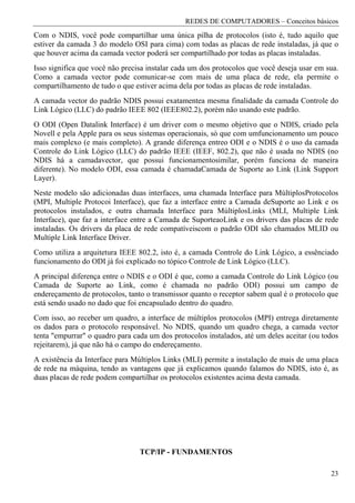 REDES DE COMPUTADORES – Conceitos básicos
Com o NDIS, você pode compartilhar uma única pilha de protocolos (isto é, tudo aquilo que
estiver da camada 3 do modelo OSI para cima) com todas as placas de rede instaladas, já que o
que houver acima da camada vector poderá ser compartilhado por todas as placas instaladas.
Isso significa que você não precisa instalar cada um dos protocolos que você deseja usar em sua.
Como a camada vector pode comunicar-se com mais de uma placa de rede, ela permite o
compartilhamento de tudo o que estiver acima dela por todas as placas de rede instaladas.
A camada vector do padrão NDIS possui exatamentea mesma finalidade da camada Controle do
Link Lógico (LLC) do padrão IEEE 802 (IEEE802.2), porém não usando este padrão.
O ODI (Open Datalink Interface) é um driver com o mesmo objetivo que o NDIS, criado pela
Novell e pela Apple para os seus sistemas operacionais, só que com umfuncionamento um pouco
mais complexo (e mais completo). A grande diferença entreo ODI e o NDIS é o uso da camada
Controle do Link Lógico (LLC) do padrão IEEE (IEEF, 802.2), que não é usada no NDIS (no
NDIS há a camadavector, que possui funcionamentosimilar, porém funciona de maneira
diferente). No modelo ODI, essa camada é chamadaCamada de Suporte ao Link (Link Support
Layer).
Neste modelo são adicionadas duas interfaces, uma chamada lnterface para MúltiplosProtocolos
(MPI, Multiple Protocoi Interface), que faz a interface entre a Camada deSuporte ao Link e os
protocolos instalados, e outra chamada lnterface para MúltiplosLinks (MLI, Multiple Link
Interface), que faz a interface entre a Camada de SuporteaoLink e os drivers das placas de rede
instaladas. Os drivers da placa de rede compatíveiscom o padrão ODI são chamados MLID ou
Multiple Link Interface Driver.
Como utiliza a arquitetura IEEE 802.2, isto é, a camada Controle do Link Lógico, a essênciado
funcionamento do ODI já foi explicado no tópico Controle de Link Lógico (LLC).
A principal diferença entre o NDIS e o ODI é que, como a camada Controle do Link Lógico (ou
Camada de Suporte ao Link, como é chamada no padrão ODI) possui um campo de
endereçamento de protocolos, tanto o transmissor quanto o receptor sabem qual é o protocolo que
está sendo usado no dado que foi encapsulado dentro do quadro.
Com isso, ao receber um quadro, a interface de múltiplos protocolos (MPI) entrega diretamente
os dados para o protocolo responsável. No NDIS, quando um quadro chega, a camada vector
tenta "empurrar" o quadro para cada um dos protocolos instalados, até um deles aceitar (ou todos
rejeitarem), já que não há o campo do endereçamento.
A existência da Interface para Múltiplos Links (MLI) permite a instalação de mais de uma placa
de rede na máquina, tendo as vantagens que já explicamos quando falamos do NDIS, isto é, as
duas placas de rede podem compartilhar os protocolos existentes acima desta camada.




                                 TCP/IP - FUNDAMENTOS

                                                                                             23
 