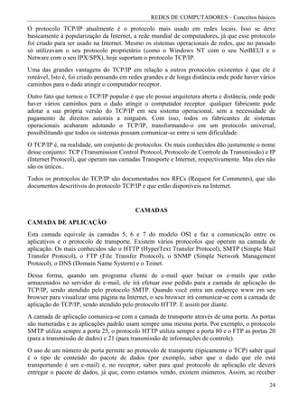 REDES DE COMPUTADORES – Conceitos básicos
O protocolo TCP/IP atualmente é o protocolo mais usado em redes locais. Isso se deve
basicamente à popularização da Internet, a rede mundial de computadores, já que esse protocolo
foi criado para ser usado na Internet. Mesmo os sistemas operacionais de redes, que no passado
só utilizavam o seu protocolo proprietário (como o Windows NT com o seu NetBEUI e o
Netware com o seu IPX/SPX), hoje suportam o protocolo TCP/IP.
Uma das grandes vantagens do TCP/IP em relação a outros protocolos existentes é que ele é
roteável, Isto é, foi criado pensando em redes grandes e de longa distância onde pode haver vários
caminhos para o dado atingir o computador receptor.
Outro fato que tornou o TCP/IP popular é que ele possui arquitetura aberta e distância, onde pode
haver vários caminhos para o dado atingir o computador receptor. qualquer fabricante pode
adotar a sua própria versão do TCP/IP em seu sistema operacional, sem a necessidade de
pagamento de direitos autorais a ninguém. Com isso, todos os fabricantes de sistemas
operacionais acabaram adotando o TCP/IP, transformando-o em um protocolo universal,
possibilitando que todos os sistemas possam comunicar-se entre si sem dificuldade.
O TCP/IP é, na realidade, um conjunto de protocolos. Os mais conhecidos dão justamente o nome
desse conjunto: TCP (Transmission Control Protocol, Protocolo de Controle da Transmissão) e IP
(Internet Protocol), que operam nas camadas Transporte e Internet, respectivamente. Mas eles não
são os únicos..
Todos os protocolos do TCP/IP são documentados nos RFCs (Request for Comments), que são
documentos descritivos do protocolo TCP/IP e que estão disponíveis na Internet.


                                          CAMADAS
CAMADA DE APLICAÇÃO
Esta camada equivale às camadas 5, 6 e 7 do modelo OSI e faz a comunicação entre os
aplicativos e o protocolo de transporte. Existem vários protocolos que operam na camada de
aplicação. Os mais conhecidos são o HTTP (HyperText Transfer Protocol), SMTP (Simple Mail
Transfer Protocol), o FTP (File Transfer Protocol), o SNMP (Simple Network Management
Protocol), o DNS (Domain Name Systern) e o Teinet.
Dessa forma, quando um programa cliente de e-mail quer baixar os e-mails que estão
armazenados no servidor de e-mail, ele irá efetuar esse pedido para a camada de aplicação do
TCP/IP, sendo atendido pelo protocolo SMTP. Quando você entra um endereço www em seu
browser para visualizar uma página na Internet, o seu browser irá comunicar-se com a camada de
aplicação do TCP/IP, sendo atendido pelo protocolo HTTP. E assim por diante.
A camada de aplicação comunica-se com a camada de transporte através de uma porta. As portas
são numeradas e as aplicações padrão usam sempre uma mesma porta. Por exemplo, o protocolo
SMTP utiliza sempre a porta 25, o protocolo HTTP utiliza sempre a porta 80 e o FTP as portas 20
(para a transmissão de dados) e 21 (para transmissão de informações de controle).
O uso de um número de porta permite ao protocolo de transporte (tipicamente o TCP) saber qual
é o tipo de conteúdo do pacote de dados (por exemplo, saber que o dado que ele está
transportando é um e-mail) e, no receptor, saber para qual protocolo de aplicação ele deverá
entregar o pacote de dados, já que, como estamos vendo, existem inúmeros. Assim, ao receber

                                                                                               24
 