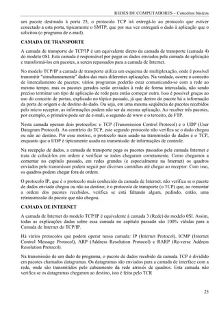 REDES DE COMPUTADORES – Conceitos básicos
um pacote destinado à porta 25, o protocolo TCP irá entregá-lo ao protocolo que estiver
conectado a esta porta, tipicamente o SMTP, que por sua vez entregará o dado à aplicação que o
solicitou (o programa de e-mail).
CAMADA DE TRANSPORTE
A camada de transporte do TCP/IP é um equivalente direto da camada de transporte (camada 4)
do modelo 0SI. Esta camada é responsável por pegar os dados enviados pela camada de aplicação
e transformá-los em pacotes, a serem repassados para a camada de Internet.
No modelo TCP/IP a camada de transporte utiliza um esquema de multiplexação, onde é possível
transmitir "simultaneamente" dados das mais diferentes aplicações. Na verdade, ocorre o conceito
de intercalamento de pacotes; vários programas poderão estar comunicando-se com a rede ao
mesmo tempo, mas os pacotes gerados serão enviados à rede de forma intercalada, não sendo
preciso terminar um tipo de aplicação de rede para então começar outra. Isso é possível graças ao
uso do conceito de portas, explicado no tópico passado, já que dentro do pacote há a informação
da porta de origem e de destino do dado. Ou seja, em uma mesma seqüência de pacotes recebidos
pelo micro receptor, as informações podem não ser da mesma aplicação. Ao receber três pacotes,
por exemplo, o primeiro pode ser de e-mali, o segundo de www e o terceiro, de FTP.
Nesta camada operam dois protocolos: o TCP (Transmission Control Protocol) e o UDP (User
Datagram Protocol). Ao contrário do TCP, este segundo protocolo não verifica se o dado chegou
ou não ao destino. Por esse motivo, o protocolo mais usado na transmissão de dados é o TCP,
enquanto que o UDP é tipicamente usado na transmissão de informações de controle.
Na recepção de dados, a camada de transporte pega os pacotes passados pela camada Internet e
trata de colocá-los em ordem e verificar se todos chegaram corretamente. Como chegamos a
comentar no capítulo passado, em redes grandes (e especialmente na Internet) os quadros
enviados pelo transmissor podem seguir por diversos caminhos até chegar ao receptor. Com isso,
os quadros podem chegar fora de ordem.
O protocolo IP, que é o protocolo mais conhecido da camada de Internet, não verifica se o pacote
de dados enviado chegou ou não ao destino; é o protocolo de transporte (o TCP) que, ao remontar
a ordem dos pacotes recebidos, verifica se está faltando algum, pedindo, então, uma
retransmissão do pacote que não chegou.
CAMADA DE INTERNET
A camada de Internet do modelo TCP/IP é equivalente à camada 3 (Rede) do modelo 0SI. Assim,
todas as explicações dadas sobre essa camada no capítulo passado são 100% válidas para a
Camada de Internet do TCP/IP.
Há vários protocolos que podem operar nessa camada: IP (Internet Protocol), ICMP (Internet
Control Message Protocol), ARP (Address Resolution Protocol) e RARP (Re-verse Address
Resolution Protocol).
Na transmissão de um dado de programa, o pacote de dados recebido da camada TCP é dividido
em pacotes chamados datagramas. Os datagramas são enviados para a camada de interface com a
rede, onde são transmitidos pelo cabeamento da rede através de quadros. Esta camada não
verifica se os datagramas chegaram ao destino, isto é feito pelo TCR


                                                                                              25
 
