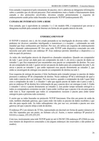 REDES DE COMPUTADORES – Conceitos básicos
Esta camada é responsável pelo roteamento de pacotes, isto é, adiciona ao datagrama informações
sobre o caminho que ele deverá percorrer. Para entendermos mais a fundo o funcionamento desta
camada e dos protocolos envolvidos, devemos estudar primeiramente o esquema de
endereçamento usado pelas redes baseadas no protocolo TCP/IP (endereçamento IP).
CAMADA DE INTERFACE COM A REDE
Esta camada, que é equivalente às camadas 1 e 2 do modelo OSI, é responsável por enviar o
datagrama recebido pela camada de Internet em forma de um quadro através da rede.


                                   ENDEREÇAMENTO IP
O TCP/IP é roteável, isto é, ele foi criado pensando-se na interligação de diversas redes - onde
podemos ter diversos caminhos interligando o transmissor e o receptor -, culminando na rede
mundial que hoje conhecemos por Internet. Por isso, ele utiliza um esquema de endereçamento
lógico chamado endereçamento IP. Em uma rede TCP/IP cada dispositivo conectado em rede
necessita usar pelo menos um endereço IP. Esse endereço permite identificar o dispositivo e a
rede na qual ele pertence.
As redes são interligadas através de dispositivos chamados roteadores. Quando um computador
da rede 1 quer enviar um dado para um computador da rede 2, ele envia o pacote de dados ao
roteador 1, que fica responsável por encaminhar esse pacote ao computador de destino. No caso
de um computador da rede 1 querer enviar um pacote de dados para um computador da rede 3, ele
envia o pacote ao roteador 1, que então repassará esse pacote diretamente ao roteador 2, que
então se encarregará de entregar esse pacote ao computador de destino na rede 3.
Esse esquema de entrega de pacotes é feito facilmente pelo roteador porque os pacotes de dados
possuem o endereço IP do computador de destino. Nesse endereço IP há a informação de qual a
rede onde o pacote deve ser entregue. Por esse motivo, quando o computador da rede 1,quer falar
com o computador da rede 3, o roteador 1 sabe que aquele pacote de dados não é para a rede 2,
pois no endereço IP de destino há a informação de que o pacote deve ser entregue à rede 3. Então
o roteador 1 envia o pacote diretamente ao roteador 2, sem perder tempo tentando entregá-lo a
todos os computadores existentes na rede 2 para então verificar que o pacote ri ão era para aquela
rede (isto é, ficar esperando que todos os computadores recusem o pacote para então tentar
entregá-lo para a próxima rede existente).
E assim que as redes baseadas no protocolo TCP/IP funcionam. Elas têm um ponto de saída da
rede, também chamado gateway, que é para onde vão todos os pacotes de dados recebidos e que
não são para aquela rede. As redes subseqüentes vão, por sua vez, enviando o pacote aos seus
gateway até que o pacote atinja a rede de destino.
O endereço IP é um número de 32 bits, representado em decimal em forma de quatro números de
oito bits separados por um ponto, no formato a.b.c.d. Assim, o menor endereço IP possível é
0.0.0.0 e o maior, 255.255.255.255.
Com isso, teoricamente uma rede TCP/IP pode ter até 4.294.967.296 endereços IP (2564) ou seja,
esse número de dispositivos conectados a ela (alguns endereços são reservados e não podem ser
usados).


                                                                                               26
 