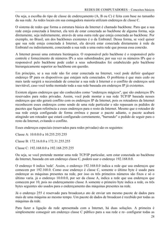 REDES DE COMPUTADORES – Conceitos básicos
Ou seja, a escolha do tipo de classe de endereçamento (A, B ou C) é feita com base no tamanho
da sua rede. As redes locais em sua esmagadora maioria utilizam endereços de classe C.
O sistema de redes que forma a estrutura básica da Internet é chamado backbone. Para que a sua
rede esteja conectada à Internet, ela terá de estar conectada ao backbone de alguma forma, seja
diretamente, seja indiretamente, através de uma outra rede que esteja conectada ao backbone. Por
exemplo, no Brasil, um dos backbones existentes é o da Embratel. Dessa forma, se você quiser
que sua rede esteja conectada à Internet, ela deverá estar conectada diretamente à rede da
Embratel ou indiretamente, conectando a sua rede a uma outra rede que possua essa conexão.
A Internet possui uma estrutura hierárquica. O responsável pelo backbone é o responsável pelo
controle e fornecimento de números IPs a seus subordinados; por sua vez os números IPs que o
responsável pelo backbone pode ceder a seus subordinados foi estabelecido pelo backbone
hierarquicamente superior ao backbone em questão.
Em princípio, se a sua rede não for estar conectada na Internet, você pode definir qualquer
endereço IP para os dispositivos que estejam nela conectados. O problema é que mais cedo ou
mais tarde surgirá a necessidade de conectar a sua rede à Internet e o conflito de endereços será
inevitável, caso você tenha montado toda a sua rede baseada em endereços IP já existentes.
Existem alguns endereços que são conhecidos como “endereços mágicos", que são endereços IPs
reservados para redes privadas. Assim, você pode montar a sua rede TCP/IP baseada nesses
endereços que não gerará conflito com os endereços IP da Internet, pois os roteadores da Internet
reconhecem esses endereços como sendo de uma rede particular e não repassam os pedidos de
pacotes que façam referência a esses endereços para o resto da Internet. Mesmo que o roteador de
sua rede esteja configurado de forma errônea e passar o pacote adiante, o pacote acabará
atingindo um roteador que estará configurado corretamente, "barrando" o pedido de seguir para o
resto da Internet, evitando o conflito.
Esses endereços especiais (reservados para redes privadas) são os seguintes:
Classe A: 10.0.0.0 a 10.255.255.255
Classe B: 172.16.0.0 a 172.31.255.255
Classe C: 192.168.0.0 a 192.168.255.255
Ou seja, se você pretende montar uma rede TCP/IP particular, sem estar conectada ao backbone
da Internet, baseada em um endereço classe C, poderá usar o endereço 192.168.0.0.
O endereço 0 indica 'rede'. Assim, o endereço 192.168.0.0 indica a rede que usa endereços que
comecem por 192.168.0. Como esse endereço é classe C, somente o último byte é usado para
endereçar as máquinas presentes na rede, por isso os três primeiros números são fixos e só o
último varia. já o endereço 10.0.0.0, por ser da classe A, indica a rede que usa endereços que
comecem por 10, pois no endereçamento classe A somente o primeiro byte indica a rede, os três
bytes seguintes são usados para o endereçamento das máquinas presentes na rede.
Já o endereço 255 é reservado para broadcast,o ato de enviar um mesmo pacote de dados para
mais de uma máquina ao mesmo tempo. Um pacote de dados de broadcast é recebido por todas as
máquinas da rede.
Para fazer a ligação da rede apresentada com a Internet, há duas soluções. A primeira é
simplesmente conseguir um endereço classe C público para a sua rede e re- configurar todas as
                                                                                              28
 
