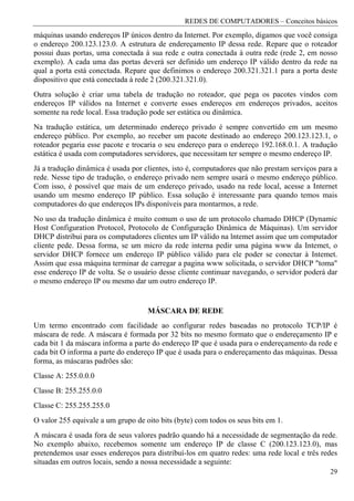 REDES DE COMPUTADORES – Conceitos básicos
máquinas usando endereços IP únicos dentro da Internet. Por exemplo, digamos que você consiga
o endereço 200.123.123.0. A estrutura de endereçamento IP dessa rede. Repare que o roteador
possui duas portas, uma conectada à sua rede e outra conectada à outra rede (rede 2, em nosso
exemplo). A cada uma das portas deverá ser definido um endereço IP válido dentro da rede na
qual a porta está conectada. Repare que definimos o endereço 200.321.321.1 para a porta deste
dispositivo que está conectada à rede 2 (200.321.321.0).
Outra solução é criar uma tabela de tradução no roteador, que pega os pacotes vindos com
endereços IP válidos na Internet e converte esses endereços em endereços privados, aceitos
somente na rede local. Essa tradução pode ser estática ou dinâmica.
Na tradução estática, um determinado endereço privado é sempre convertido em um mesmo
endereço público. Por exemplo, ao receber um pacote destinado ao endereço 200.123.123.1, o
roteador pegaria esse pacote e trocaria o seu endereço para o endereço 192.168.0.1. A tradução
estática é usada com computadores servidores, que necessitam ter sempre o mesmo endereço IP.
Já a tradução dinâmica é usada por clientes, isto é, computadores que não prestam serviços para a
rede. Nesse tipo de tradução, o endereço privado nem sempre usará o mesmo endereço público.
Com isso, é possível que mais de um endereço privado, usado na rede local, acesse a Internet
usando um mesmo endereço IP público. Essa solução é interessante para quando temos mais
computadores do que endereços IPs disponíveis para montarmos, a rede.
No uso da tradução dinâmica é muito comum o uso de um protocolo chamado DHCP (Dynamic
Host Configuration Protocol, Protocolo de Configuração Dinâmica de Máquinas). Um servidor
DHCP distribui para os computadores clientes um IP válido na lntemet assim que um computador
cliente pede. Dessa forma, se um micro da rede interna pedir uma página www da Intemet, o
servidor DHCP fornece um endereço IP público válido para ele poder se conectar à Intemet.
Assim que essa máquina terminar de carregar a pagina www solicitada, o servidor DHCP "toma"
esse endereço IP de volta. Se o usuário desse cliente continuar navegando, o servidor poderá dar
o mesmo endereço IP ou mesmo dar um outro endereço IP.


                                    MÁSCARA DE REDE
Um termo encontrado com facilidade ao configurar redes baseadas no protocolo TCP/IP é
máscara de rede. A máscara é formada por 32 bits no mesmo formato que o endereçamento IP e
cada bit 1 da máscara informa a parte do endereço IP que é usada para o endereçamento da rede e
cada bit O informa a parte do endereço IP que é usada para o endereçamento das máquinas. Dessa
forma, as máscaras padrões são:
Classe A: 255.0.0.0
Classe B: 255.255.0.0
Classe C: 255.255.255.0
O valor 255 equivale a um grupo de oito bits (byte) com todos os seus bits em 1.
A máscara é usada fora de seus valores padrão quando há a necessidade de segmentação da rede.
No exemplo abaixo, recebemos somente um endereço IP de classe C (200.123.123.0), mas
pretendemos usar esses endereços para distribuí-los em quatro redes: uma rede local e três redes
situadas em outros locais, sendo a nossa necessidade a seguinte:
                                                                                              29
 