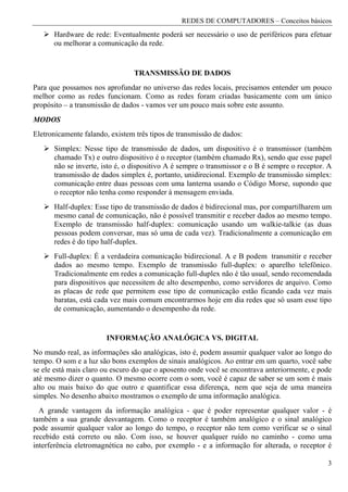 REDES DE COMPUTADORES – Conceitos básicos
      Hardware de rede: Eventualmente poderá ser necessário o uso de periféricos para efetuar
      ou melhorar a comunicação da rede.


                                TRANSMISSÃO DE DADOS
Para que possamos nos aprofundar no universo das redes locais, precisamos entender um pouco
melhor como as redes funcionam. Como as redes foram criadas basicamente com um único
propósito – a transmissão de dados - vamos ver um pouco mais sobre este assunto.
MODOS
Eletronicamente falando, existem três tipos de transmissão de dados:
      Simplex: Nesse tipo de transmissão de dados, um dispositivo é o transmissor (também
      chamado Tx) e outro dispositivo é o receptor (também chamado Rx), sendo que esse papel
      não se inverte, isto é, o dispositivo A é sempre o transmissor e o B é sempre o receptor. A
      transmissão de dados simplex é, portanto, unidirecional. Exemplo de transmissão simplex:
      comunicação entre duas pessoas com uma lanterna usando o Código Morse, supondo que
      o receptor não tenha como responder à mensagem enviada.
      Half-duplex: Esse tipo de transmissão de dados é bidirecional mas, por compartilharem um
      mesmo canal de comunicação, não é possível transmitir e receber dados ao mesmo tempo.
      Exemplo de transmissão half-duplex: comunicação usando um walkie-talkie (as duas
      pessoas podem conversar, mas só uma de cada vez). Tradicionalmente a comunicação em
      redes é do tipo half-duplex.
      Full-duplex: É a verdadeira comunicação bidirecional. A e B podem transmitir e receber
      dados ao mesmo tempo. Exemplo de transmissão full-duplex: o aparelho telefônico.
      Tradicionalmente em redes a comunicação full-duplex não é tão usual, sendo recomendada
      para dispositivos que necessitem de alto desempenho, como servidores de arquivo. Como
      as placas de rede que permitem esse tipo de comunicação estão ficando cada vez mais
      baratas, está cada vez mais comum encontrarmos hoje em dia redes que só usam esse tipo
      de comunicação, aumentando o desempenho da rede.


                       INFORMAÇÃO ANALÓGICA VS. DIGITAL
No mundo real, as informações são analógicas, isto é, podem assumir qualquer valor ao longo do
tempo. O som e a luz são bons exemplos de sinais analógicos. Ao entrar em um quarto, você sabe
se ele está mais claro ou escuro do que o aposento onde você se encontrava anteriormente, e pode
até mesmo dizer o quanto. O mesmo ocorre com o som, você é capaz de saber se um som é mais
alto ou mais baixo do que outro e quantificar essa diferença, nem que seja de uma maneira
simples. No desenho abaixo mostramos o exemplo de uma informação analógica.
  A grande vantagem da informação analógica - que é poder representar qualquer valor - é
também a sua grande desvantagem. Como o receptor é também analógico e o sinal analógico
pode assumir qualquer valor ao longo do tempo, o receptor não tem como verificar se o sinal
recebido está correto ou não. Com isso, se houver qualquer ruído no caminho - como uma
interferência eletromagnética no cabo, por exemplo - e a informação for alterada, o receptor é

                                                                                               3
 