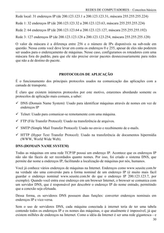 REDES DE COMPUTADORES – Conceitos básicos
Rede local: 31 endereços IP (de 200.123.123.1 a 200.123.123.31, máscara 255.255.255.224)
Rede 1: 32 endereços IP (de 200.123.123.32 a 200.123.123.63, máscara 255.255.255.224)
Rede 2: 64 endereços IP (de 200.123.123.64 a 200.123.123.127, máscara 255.255.255.192)
Rede 3: 127 endereços IP (de 200.123.123.128 a 200.123.123.254, máscara 255.255.255.128)
O valor da máscara é a diferença entre 256 e o número de IPs disponíveis na sub-rede em
questão. Nessa conta você deve levar em conta os endereços 0 e 255, apesar de eles não poderem
ser usados para o endereçamento de máquinas. Nesse caso, configuramos os roteadores com uma
máscara fora do padrão, para que ele não precise enviar pacotes desnecessariamente para redes
que não a de destino do pacote.


                             PROTOCOLOS DE APLICAÇÃO
É o funcionamento dos principais protocolos usados na comunicação das aplicações com a
camada de transporte.
É claro que existem inúmeros protocolos por este motivo, estaremos abordando somente os
protocolos de aplicação mais comuns, a saber:
   DNS (Domain Name System): Usado para identificar máquinas através de nomes em vez de
   endereços IP
   Telnet: Usado para comunicar-se remotamente com uma máquina.
   FTP (File Transfer Protocol): Usado na transferência de arquivos.
   SMTP (Simple Mail Transfer Protocol): Usado no envio e recebimento de e-mails.
   HTTP (Hyper Text Transfer Protocol): Usado na transferência de documentos hipermídia
   (WWW, World Wide Web).
DNS (DOMAIN NAME SYSTEM)
Todas as máquinas em uma rede TCP/IP possui um endereço IP. Acontece que os endereços IP
não são tão fáceis de ser recordados quanto nomes. Por isso, foi criado o sistema DNS, que
permite dar nome a endereços IP, facilitando a localização de máquinas por nós, humanos.
Você já conhece vários endereços de máquinas na Internet. Endereços como www.seusite.com.br
na verdade são uma conversão para a forma nominal de um endereço IP (é muito mais fácil
guardar o endereço nominal www.seusite.com.br do que o endereço IP 200.123.123.7, por
exemplo). Quando você entra esse endereço em um browser Internet, o browser se comunica com
um servidor DNS, que é responsável por descobrir o endereço IP do nome entrado, permitindo
que a conexão seja efetuada.
Dessa forma, os servidores DNS possuem duas funções: converter endereços nominais em
endereços IP e vice-versa.
Sem o uso de servidores DNS, cada máquina conectada à internet teria de ter uma tabela
contendo todos os endereços IP e os nomes das máquinas, o que atualmente é impossível, já que
existem milhões de endereços na Internet. Como a idéia da Internet é ser uma rede gigantesca - e
                                                                                             30
 