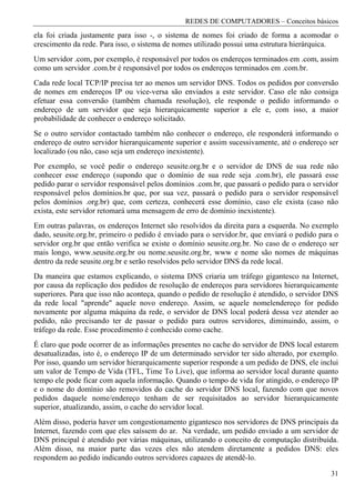 REDES DE COMPUTADORES – Conceitos básicos
ela foi criada justamente para isso -, o sistema de nomes foi criado de forma a acomodar o
crescimento da rede. Para isso, o sistema de nomes utilizado possui uma estrutura hierárquica.
Um servidor .com, por exemplo, é responsável por todos os endereços terminados em .com, assim
como um servidor .com.br é responsável por todos os endereços terminados em .com.br.
Cada rede local TCP/IP precisa ter ao menos um servidor DNS. Todos os pedidos por conversão
de nomes em endereços IP ou vice-versa são enviados a este servidor. Caso ele não consiga
efetuar essa conversão (também chamada resolução), ele responde o pedido informando o
endereço de um servidor que seja hierarquicamente superior a ele e, com isso, a maior
probabilidade de conhecer o endereço solicitado.
Se o outro servidor contactado também não conhecer o endereço, ele responderá informando o
endereço de outro servidor hierarquicamente superior e assim sucessivamente, até o endereço ser
localizado (ou não, caso seja um endereço inexistente).
Por exemplo, se você pedir o endereço seusite.org.br e o servidor de DNS de sua rede não
conhecer esse endereço (supondo que o domínio de sua rede seja .com.br), ele passará esse
pedido parar o servidor responsável pelos domínios .com.br, que passará o pedido para o servidor
responsável pelos domínios.br que, por sua vez, passará o pedido para o servidor responsável
pelos domínios .org.br) que, com certeza, conhecerá esse domínio, caso ele exista (caso não
exista, este servidor retomará uma mensagem de erro de domínio inexistente).
Em outras palavras, os endereços Internet são resolvidos da direita para a esquerda. No exemplo
dado, seusite.org.br, primeiro o pedido é enviado para o servidor.br, que enviará o pedido para o
servidor org.br que então verifica se existe o domínio seusite.org.br. No caso de o endereço ser
mais longo, www.seusite.org.br ou nome.seusite.org.br, www e nome são nomes de máquinas
dentro da rede seusite.org.br e serão resolvidos pelo servidor DNS da rede local.
Da maneira que estamos explicando, o sistema DNS criaria um tráfego gigantesco na Internet,
por causa da replicação dos pedidos de resolução de endereços para servidores hierarquicamente
superiores. Para que isso não aconteça, quando o pedido de resolução é atendido, o servidor DNS
da rede local "aprende" aquele novo endereço. Assim, se aquele nomelendereço for pedido
novamente por alguma máquina da rede, o servidor de DNS local poderá dessa vez atender ao
pedido, não precisando ter de passar o pedido para outros servidores, diminuindo, assim, o
tráfego da rede. Esse procedimento é conhecido como cache.
É claro que pode ocorrer de as informações presentes no cache do servidor de DNS local estarem
desatualizadas, isto é, o endereço IP de um determinado servidor ter sido alterado, por exemplo.
Por isso, quando um servidor hierarquicamente superior responde a um pedido de DNS, ele inclui
um valor de Tempo de Vida (TFL, Time To Live), que informa ao servidor local durante quanto
tempo ele pode ficar com aquela informação. Quando o tempo de vida for atingido, o endereço IP
e o nome do domínio são removidos do cache do servidor DNS local, fazendo com que novos
pedidos daquele nome/endereço tenham de ser requisitados ao servidor hierarquicamente
superior, atualizando, assim, o cache do servidor local.
Além disso, poderia haver um congestionamento gigantesco nos servidores de DNS principais da
Internet, fazendo com que eles saíssem do ar. Na verdade, um pedido enviado a um servidor de
DNS principal é atendido por várias máquinas, utilizando o conceito de computação distribuída.
Além disso, na maior parte das vezes eles não atendem diretamente a pedidos DNS: eles
respondem ao pedido indicando outros servidores capazes de atendê-lo.

                                                                                              31
 