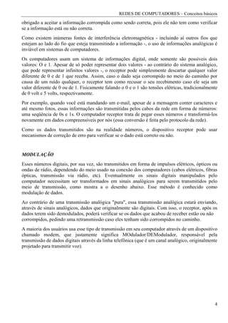 REDES DE COMPUTADORES – Conceitos básicos
obrigado a aceitar a informação corrompida como sendo correta, pois ele não tem como verificar
se a informação está ou não correta.
Como existem inúmeras fontes de interferência eletromagnética - incluindo aí outros fios que
estejam ao lado do fio que esteja transmitindo a informação -, o uso de informações analógicas é
inviável em sistemas de computadores.
Os computadores usam um sistema de informações digital, onde somente são possíveis dois
valores: O e 1. Apesar de só poder representar dois valores - ao contrário do sistema analógico,
que pode representar infinitos valores -, o receptor pode simplesmente descartar qualquer valor
diferente de 0 e de 1 que receba. Assim, caso o dado seja corrompido no meio do caminho por
causa de um ruído qualquer, o receptor tem como recusar o seu recebimento caso ele seja um
valor diferente de 0 ou de 1. Fisicamente falando o 0 e o 1 são tensões elétricas, tradicionalmente
de 0 volt e 5 volts, respectivamente.
Por exemplo, quando você está mandando um e-mail, apesar de a mensagem conter caracteres e
até mesmo fotos, essas informações são transmitidas pelos cabos da rede em forma de números:
uma seqüência de 0s e 1s. O computador receptor trata de pegar esses números e transformá-los
novamente em dados compreensíveis por nós (essa conversão é feita pelo protocolo da rede).
Como os dados transmitidos são na realidade números, o dispositivo receptor pode usar
mecanismos de correção de erro para verificar se o dado está correto ou não.


MODULAÇÃO
Esses números digitais, por sua vez, são transmitidos em forma de impulsos elétricos, ópticos ou
ondas de rádio, dependendo do meio usado na conexão dos computadores (cabos elétricos, fibras
ópticas, transmissão via rádio, etc). Eventualmente os sinais digitais manipulados pelo
computador necessitam ser transformados em sinais analógicos para serem transmitidos pelo
meio de transmissão, como mostra a o desenho abaixo. Esse método é conhecido como
modulação de dados.
Ao contrário de uma transmissão analógica "pura", essa transmissão analógica estará enviando,
através de sinais analógicos, dados que originalmente são digitais. Com isso, o receptor, após os
dados terem sido demodulados, poderá verificar se os dados que acabou de receber estão ou não
corrompidos, pedindo uma retransmissão caso eles tenham sido corrompidos no caminho.
A maioria dos usuários usa esse tipo de transmissão em seu computador através de um dispositivo
chamado modem, que justamente significa MOdulador/DEModulador, responsável pela
transmissão de dados digitais através da linha telefônica (que é um canal analógico, originalmente
projetado para transmitir voz).




                                                                                                 4
 