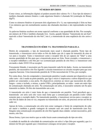 REDES DE COMPUTADORES – Conceitos básicos
                                     NÚMEROS BINÁRIOS
Como vimos, as informações digitais só podem assumir dois valores: 0 e 1. Esse tipo de número é
também chamado número binário e cada algarismo binário é chamado bit (contração de Binary
digIT).
Como os números binários só possuem dois algarismos (0 e 1), sua representação é feita na base
2 (os números que nós normalmente usamos são chamados decimais e são representados na base
10).
As palavras binárias recebem um nome especial conforme a sua quantidade de bits. Por exemplo,
um número de 8 bits é também chamado byte. Assim, quando falamos "transmissão de um byte"
equivale a dizer 'transmissão de oito bits", isto é, a transmissão de uma seqüência de oito zeros e
uns.


               TRANSMISSÃO EM SÉRIE VS. TRANSMISSÃO PARALELA
Dentro do computador, o tipo de transmissão mais usual é chamada paralela. Neste tipo de
transmissão, o transmissor envia todos os bits de dados que ele é capaz de transmitir de uma só
vez para o receptor. Tanto o transmissor como o receptor têm de ser capazes de "falar" a uma
mesma quantidade de bits para que a transmissão possa ser feita. Neste exemplo, o transmissor e
o receptor trabalham a oito bits por vez (comunicação paralela de oito bits) e o transmissor está
enviando o dado 10101110 ao receptor.
Fisicamente falando, é necessário um fio para transmitir cada bit de dados. Assim, na transmissão
paralela, são necessários oito fios ligando o circuito transmissor ao circuito receptor para que esse
esquema funcione. Urna transmissão paralela de 32 bits necessitará de 32 fios, por exemplo.
Por conta disso, fora do computador a transmissão paralela é usada somente por dispositivos com
cabo curto - ela é usada na porta paralela, que liga o micro à impressora e outros dispositivos que
podem ser conectados a essa porta. Os dispositivos externos ao micro que necessitem de cabos
longos - como o teclado, o mouse, a porta USB e, principalmente, as redes - usam um outro tipo
de comunicação chamada em série. Na comunicação em série, é necessário somente um fio para
transmitir os dados. Os bits são transmitidos um a um.
A transmissão em série é mais lenta do que a transmissão em paralela. Você perceberá que a
transmissão em série será oito vezes mais lenta que a comunicação em paralela (valor válido
somente para o exemplo dado). Na transmissão paralela, o transmissor enviou para o receptor os
oito bits de dados de uma só vez, enquanto na transmissão em série, ele precisou enviar um bit de
cada vez.
Apesar de lenta, a comunicação em série tem como vantagem o limite de comprimento do cabo
ser maior e também a grande vantagem de somente usar um canal de transmissão (um fio).
Imagine uma comunicação em paralelo de oito bits ligando duas cidades: seriam necessários, pelo
menos, oito fios.
Dessa forma, é por esse motivo que as redes locais usam comunicação do tipo em série.
A unidade de medida de velocidade de comunicações em série é o bps (bits por segundo), que é o
número de bits por segundo que o transmissor consegue enviar para o receptor.

                                                                                                   5
 