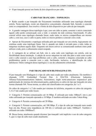 REDES DE COMPUTADORES – Conceitos básicos
   O par trançado possui um limite de dois dispositivos por cabo.


                         CABO PAR TRANÇADO – TOPOLOGIA
    Redes usando o par trançado são fisicamente instaladas utilizando uma topologia chamada
estrela. Nesta topologia, existe um dispositivo concentrador, chamado hub, fazendo a conexão
entre os computadores. Isso resolve o limite de dois dispositivos por cabo do par trançado.
   A grande vantagem dessa topologia é que, caso um cabo se parta, somente o micro conectado
àquele cabo perde comunicação com a rede: o restante da rede continua funcionando. O cabo
coaxial utiliza uma topologia chamada linear, onde todos os micros compartilham um mesmo
cabo e, com isso, caso o cabo se parta, todos os micros perdem a conexão com a rede.
    Apesar de fisicamente a topologia utilizada pelo par trançado ser em estrela, logicamente ela
continua sendo uma topologia linear. Isto é, quando um dado é enviado para a rede, todas as
máquinas recebem aquele dado. Enquanto um micro estiver se comunicando nenhum outro pode
utilizar a rede, pois o cabeamento estará ocupado.
    A vantagem de se utilizar um hub, isto é, urna rede com topologia em estrela, está na
flexibilidade dessa instalação. A adição de novas máquinas na rede não pára a rede como ocorre
com o cabo coaxial e caso haja problemas com o cabo, somente a máquina conectada ao cabo
problemático perde a conexão com a rede, facilitando, inclusive, a identificação do cabo
defeituoso. Outra vantagem dessa topologia é o uso do cabeamento estruturado.


                       PAR TRANÇADO SEM BLINDAGEM (UTP)
O par trançado sem blindagem é o tipo de cabo mais usado por redes atualmente. Ele também é
chamado UTP, Unshielded Twisted Pair. A EIA/TIA (Electronic Industries
Alliance/Telecommunications Industry Association), órgão norte-americano responsável pela
padronização de sistemas de telecomunicações, padronizou os cabos do tipo par trançado em uma
norma chamada 568. Nessa norma, os cabos são classificados em categorias, de 1 a 5.
Os cabos de categoria 1 e 2 são usados por sistemas de telefonia, enquanto os cabos de categoria
3, 4 e 5 são usados por redes locais:
   Categoria 3: Permite comunicações até 16 Mbps. É utilizado por redes 10BaseT, isto é, por
redes utilizando par trançado operando a 10 Mbps. É também utilizado em redes Token Ring.
   Categoria 4: Permite comunicações até 20 Mbps.
    Categoria 5: Permite comunicações, até 100 Mbps. É o tipo de cabo par trançado mais usado
hoje em dia. Possui uma impedância de 100 Ω e é utilizado por redes 100BaseT. Também é
utilizado em redes 1000BaseT.
    Dessa forma, atualmente quando dizemos 'par trançado' está implícito o uso de cabo categoria
5, que é o tipo de cabo mais usado atualmente.




                                                                                               7
 