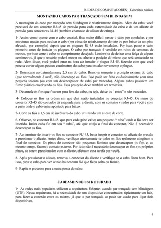 REDES DE COMPUTADORES – Conceitos básicos
               MONTANDO CABOS PAR TRANÇADO SEM BLINDAGEM
A montagem do cabo par trançado sem blindagem é relativamente simples. Além do cabo, você
precisará de um conector RJ-45 de pressão para cada extremidade do cabo e de um alicate de
pressão para conectores RJ-45 (também chamado de alicate de crimp).
1- Assim como ocorre com o cabo coaxial, fica muito difícil passar o cabo por conduítes e por
estruturas usadas para ocultar o cabo (por cima do rebaixamento do teto ou por baixo de um piso
elevado, por exemplo) depois que os plugues RJ-45 estão instalados. Por isso, passe o cabo
primeiro antes de instalar os plugues. O cabo par trançado é vendido em rolos de centenas de
metros, por isso corte o cabo no comprimento desejado. Lembre-se de deixar uma folga de alguns
centímetros, já que o usuário poderá mover ou alterar a posição do micro que será conectado na
rede. Além disso, você poderá errar na hora de instalar o plugue RJ-45, fazendo com que você
precise cortar alguns poucos centímetros do cabo para instalar novamente o plugue.
2- Desencape aproximadamente 2,5 cm do cabo. Remova somente a proteção externa do cabo
(que normalmente é azul), não desencape os fios. Isso pode ser feito cuidadosamente com uma
pequena tesoura (ou com um desencapador de cabo par trançado). Alguns cabos possuem um
filme plástico envolvendo os fios. Essa proteção deve também ser removida.
3- Desenrole os fios que ficaram para fora do cabo, ou seja, deixe-os “ retos” e não trançados.
 4- Coloque os fios na ordem em que eles serão instalados no conector RJ-45. Os pinos do
conector RJ-45 são contados da esquerda para a direita, com os contatos virados para você e com
a parte onde o cabo entra apontado para baixo.
5- Corte os fios a 1,5 cm do invólucro do cabo utilizando um alicate de corte.
6- Observe, no conector RJ-45, que para cada pino existe um pequeno “ tubo” onde o fio deve ser
inserido. Insira cada fio em seu “ tubo”, até que atinja o final do conector. Não é necessário
desencapar os fios.
7- Ao terminar de inserir os fios no conector RJ-45, basta inserir o conector no alicate de pressão
e pressionar o alicate. Antes disso, verifique atentamente se todos os fios realmente atingiram o
final do conector. Os pinos do conector são pequenas lâminas que desencapam os fios e, ao
mesmo tempo, fazem o contato externo. Por isso não é necessário desencapar os fios (os próprios
pinos, ao serem pressionados com o alicate, efetuam essa tarefa por você).
8- Após pressionar o alicate, remova o conector do alicate e verifique se o cabo ficou bom. Para
isso, puxe o cabo para ver se não há nenhum fio que ficou solto ou frouxo.
9- Repita o processo para a outra ponta do cabo.


                              CABEAMENTO ESTRUTURADO
   As redes mais populares utilizam a arquitetura Ethernet usando par trançado sem blindagem
(UTP). Nessa arquitetura, há a necessidade de um dispositivo concentrador, tipicamente um hub,
para fazer a conexão entre os micros, já que o par trançado só pode ser usado para ligar dois
dispositivos.


                                                                                                  9
 