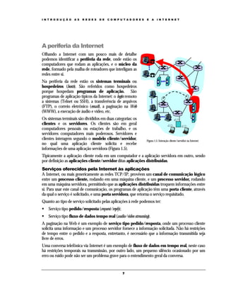 I N T R O D U Ç Ã O   A S   R E D E S   D E   C O M P U T A D O R E S   E    A   I N T E R N E T




A periferia da Internet
Olhando a Internet com um pouco mais de detalhe
podemos identificar a periferia da rede, onde estão os
computadores que rodam as aplicações, e o núcleo da
rede, formado pela malha de roteadores que interligam as
redes entre si.
Na periferia da rede estão os sistemas terminais ou
hospedeiros (hosts). São referidos como hospedeiros
porque hospedam programas de aplicação. São
programas de aplicação típicos da Internet: o login remoto
a sistemas (Telnet ou SSH), a transferência de arquivos
(FTP), o correio eletrônico (email), a paginação na Web
(WWW), a execução de áudio e vídeo, etc.
Os sistemas terminais são divididos em duas categorias: os
clientes e os servidores. Os clientes são em geral
computadores pessoais ou estações de trabalho, e os
servidores computadores mais poderosos. Servidores e
clientes interagem segundo o modelo cliente/servidor,                   Figura 1.5. Interação cliente/servidor na Internet
no qual uma aplicação cliente solicita e recebe
informações de uma aplicação servidora (Figura 1.5).
Tipicamente a aplicação cliente roda em um computador e a aplicação servidora em outro, sendo
por definição as aplicações cliente/servidor ditas aplicações distribuídas.
Serviços oferecidos pela Internet às aplicações
A Internet, ou mais genericamente as redes TCP/IP, provêem um canal de comunicação lógico
entre um processo cliente, rodando em uma máquina cliente, e um processo servidor, rodando
em uma máquina servidora, permitindo que as aplicações distribuídas troquem informações entre
si. Para usar este canal de comunicação, os programas de aplicação têm uma porta cliente, através
da qual o serviço é solicitado, e uma porta servidora, que retorna o serviço requisitado.
Quanto ao tipo de serviço solicitado pelas aplicações à rede podemos ter:
    Serviço tipo pedido/resposta (request/reply);
    Serviço tipo fluxo de dados tempo real (audio/video streaming).
A paginação na Web é um exemplo de serviço tipo pedido/resposta, onde um processo cliente
solicita uma informação e um processo servidor fornece a informação solicitada. Não há restrições
de tempo entre o pedido e a resposta, entretanto, é necessário que a informação transmitida seja
livre de erros.
Uma conversa telefônica via Internet é um exemplo de fluxo de dados em tempo real, neste caso
há restrições temporais na transmissão, por outro lado, um pequeno silêncio ocasionado por um
erro ou ruído pode não ser um problema grave para o entendimento geral da conversa.


                                                       7
 