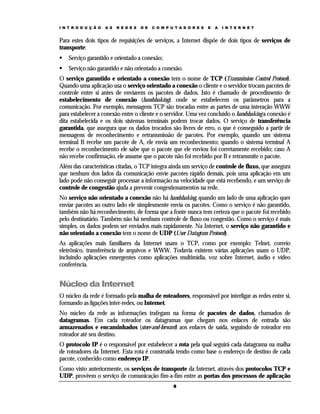 I N T R O D U Ç Ã O   A S   R E D E S   D E   C O M P U T A D O R E S   E   A   I N T E R N E T


Para estes dois tipos de requisições de serviços, a Internet dispõe de dois tipos de serviços de
transporte:
    Serviço garantido e orientado a conexão;
    Serviço não garantido e não orientado a conexão.
O serviço garantido e orientado a conexão tem o nome de TCP (Transmission Control Protocol).
Quando uma aplicação usa o serviço orientado a conexão o cliente e o servidor trocam pacotes de
controle entre si antes de enviarem os pacotes de dados. Isto é chamado de procedimento de
estabelecimento de conexão (handshaking), onde se estabelecem os parâmetros para a
comunicação. Por exemplo, mensagens TCP são trocadas entre as partes de uma interação WWW
para estabelecer a conexão entre o cliente e o servidor. Uma vez concluído o handshaking a conexão é
dita estabelecida e os dois sistemas terminais podem trocar dados. O serviço de transferência
garantida, que assegura que os dados trocados são livres de erro, o que é conseguido a partir de
mensagens de reconhecimento e retransmissão de pacotes. Por exemplo, quando um sistema
terminal B recebe um pacote de A, ele envia um reconhecimento; quando o sistema terminal A
recebe o reconhecimento ele sabe que o pacote que ele enviou foi corretamente recebido; caso A
não recebe confirmação, ele assume que o pacote não foi recebido por B e retransmite o pacote.
Além das características citadas, o TCP integra ainda um serviço de controle de fluxo, que assegura
que nenhum dos lados da comunicação envie pacotes rápido demais, pois uma aplicação em um
lado pode não conseguir processar a informação na velocidade que está recebendo, e um serviço de
controle de congestão ajuda a prevenir congestionamentos na rede.
No serviço não orientado a conexão não há handshaking; quando um lado de uma aplicação quer
enviar pacotes ao outro lado ele simplesmente envia os pacotes. Como o serviço é não garantido,
também não há reconhecimento, de forma que a fonte nunca tem certeza que o pacote foi recebido
pelo destinatário. Também não há nenhum controle de fluxo ou congestão. Como o serviço é mais
simples, os dados podem ser enviados mais rapidamente. Na Internet, o serviço não garantido e
não orientado a conexão tem o nome de UDP (User Datagram Protocol).
As aplicações mais familiares da Internet usam o TCP, como por exemplo: Telnet, correio
eletrônico, transferência de arquivos e WWW. Todavia existem várias aplicações usam o UDP,
incluindo aplicações emergentes como aplicações multimídia, voz sobre Internet, áudio e vídeo
conferência.


Núcleo da Internet
O núcleo da rede é formado pela malha de roteadores, responsável por interligar as redes entre si,
formando as ligações inter-redes, ou Internet.
No núcleo da rede as informações trafegam na forma de pacotes de dados, chamados de
datagramas. Em cada roteador os datagramas que chegam nos enlaces de entrada são
armazenados e encaminhados (store-and-forward) aos enlaces de saída, seguindo de roteador em
roteador até seu destino.
O protocolo IP é o responsável por estabelecer a rota pela qual seguirá cada datagrama na malha
de roteadores da Internet. Esta rota é construída tendo como base o endereço de destino de cada
pacote, conhecido como endereço IP.
Como visto anteriormente, os serviços de transporte da Internet, através dos protocolos TCP e
UDP, provêem o serviço de comunicação fim-a-fim entre as portas dos processos de aplicação
                                                       8
 