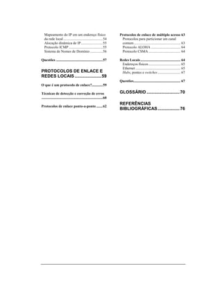 Mapeamento do IP em um endereço físico                               Protocolos de enlace de múltiplo acesso 63
   da rede local ...........................................54           Protocolos para particionar um canal
   Alocação dinâmica de IP........................55                     comum................................................... 63
   Protocolo ICMP .....................................55                Protocolo ALOHA ................................ 64
   Sistema de Nomes de Domínio ..............56                          Protocolo CSMA ................................... 64

Questões ...................................................57          Redes Locais............................................ 64
                                                                         Endereços físicos ................................... 65
                                                                         Ethernet ................................................. 65
PROTOCOLOS DE ENLACE E                                                   Hubs, pontes e switches......................... 67
REDES LOCAIS ......................59
                                                                        Questões................................................... 67
O que é um protocolo de enlace?............59

Técnicas de detecção e correção de erros                                GLOSSÁRIO ........................... 70
...................................................................60
                                                                        REFERÊNCIAS
Protocolos de enlace ponto-a-ponto .......62
                                                                        BIBLIOGRÁFICAS .................. 76
 