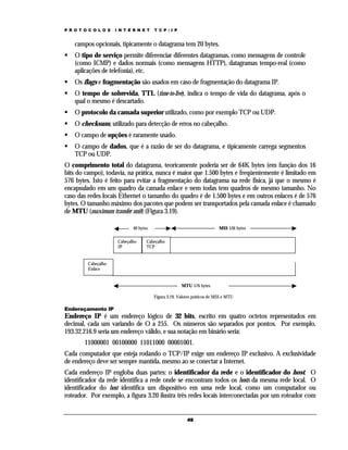 P R O T O C O L O S   I N T E R N E T    T C P / I P


    campos opcionais, tipicamente o datagrama tem 20 bytes.
    O tipo de serviço permite diferenciar diferentes datagramas, como mensagens de controle
    (como ICMP) e dados normais (como mensagens HTTP), datagramas tempo-real (como
    aplicações de telefonia), etc.
    Os flags e fragmentação são usados em caso de fragmentação do datagrama IP.
    O tempo de sobrevida, TTL (time-to-live), indica o tempo de vida do datagrama, após o
    qual o mesmo é descartado.
    O protocolo da camada superior utilizado, como por exemplo TCP ou UDP.
    O checksum, utilizado para detecção de erros no cabeçalho.
    O campo de opções é raramente usado.
    O campo de dados, que é a razão de ser do datagrama, e tipicamente carrega segmentos
    TCP ou UDP.
O comprimento total do datagrama, teoricamente poderia ser de 64K bytes (em função dos 16
bits do campo), todavia, na prática, nunca é maior que 1.500 bytes e freqüentemente é limitado em
576 bytes. Isto é feito para evitar a fragmentação do datagrama na rede física, já que o mesmo é
encapsulado em um quadro da camada enlace e nem todas tem quadros de mesmo tamanho. No
caso das redes locais Ethernet o tamanho do quadro é de 1.500 bytes e em outros enlaces é de 576
bytes. O tamanho máximo dos pacotes que podem ser transportados pela camada enlace é chamado
de MTU (maximum transfer unit) (Figura 3.19).

                              40 bytes                                     MSS 536 bytes

                       Cabeçalho     Cabeçalho
                       IP            TCP


         Cabeçalho
         Enlace


                                                       MTU 576 bytes

                                         Figura 3.19. Valores práticos de MSS e MTU

Endereçamento IP
Endereço IP é um endereço lógico de 32 bits, escrito em quatro octetos representados em
decimal, cada um variando de O a 255. Os números são separados por pontos. Por exemplo,
193.32.216.9 seria um endereço válido, e sua notação em binário seria:
        11000001 00100000 11011000 00001001.
Cada computador que esteja rodando o TCP/IP exige um endereço IP exclusivo. A exclusividade
de endereço deve ser sempre mantida, mesmo ao se conectar a Internet.
Cada endereço IP engloba duas partes: o identificador da rede e o identificador do host. O
identificador da rede identifica a rede onde se encontram todos os hosts da mesma rede local. O
identificador do host identifica um dispositivo em uma rede local, como um computador ou
roteador. Por exemplo, a figura 3.20 ilustra três redes locais interconectadas por um roteador com


                                                          49
 