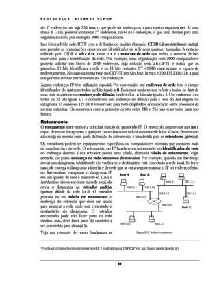 P R O T O C O L O S     I N T E R N E T   T C P / I P


até 28 endereços, ou seja 256 hosts, o que pode ser muito pouco para muitas organizações. Já uma
classe B (/16), poderia acomodar 216 endereços, ou 64.634 endereços, o que seria demais para uma
organização com, por exemplo, 2000 computadores.
Isto foi resolvido pelo IETF com a definição do padrão chamado CIDR (classes interdomain routing),
que permite as organizações obterem um identificador de rede com qualquer tamanho. A notação
utilizada pelo CIDR é a.b.c.d/x, onde o x é a máscara de rede que indica o número de bits
reservados para a identificação da rede. Por exemplo, uma organização com 2000 computadores
poderia solicitar um bloco de 2048 endereços, cuja notação seria a.b.c.d/21, e indica que os
primeiros 21 bits identificam a rede e os 11 bits restantes (211 =2048) caracterizam o espaço de
endereçamento. No caso da nossa rede no CEFET em São José, licença é 200.135.233.0/24, a qual
nos permite atribuir internamente até 256 endereços.
Alguns endereços IP têm utilização especial. Por convenção, um endereço de rede tem o campo
identificador de host com todos os bits iguais a 0. Podemos também nos referir a todos os hosts de
uma rede através de um endereço de difusão, onde todos os bits são iguais a 1. Um endereço com
todos os 32 bits iguais a 1 é considerado um endereço de difusão para a rede do host origem do
datagrama. O endereço 127.0.0.0 é reservado para teste (loopback) e comunicação entre processos da
mesma máquina. Os endereços com o primeiro octeto entre 240 e 255 são reservados para uso
futuro.
Roteamento
O roteamento inter-redes é a principal função do protocolo IP. O protocolo assume que um host é
capaz de enviar datagramas a qualquer outro host conectado á mesma rede local. Caso o destinatário
não esteja na mesma rede, parte da função de roteamento é transferida para os roteadores (gateways).
Os roteadores podem ser equipamentos específicos ou computadores normais que possuem mais
de uma interface de rede. O roteamento no IP baseia-se exclusivamente no identificador de rede
do endereço destino. Cada roteador possui uma tabela, chamada tabela de roteamento, cujas
entradas são pares: endereço de rede/endereço de roteador. Por exemplo, quando um host deseja
enviar um datagrama, inicialmente ele verifica se o destinatário está conectado a rede local. Se for o
caso, ele entrega o datagrama a interface de rede que se encarrega de mapear o IP no endereço físico
do host destino, encapsular o datagrama IP         host A           host B
em um quadro da rede e transmiti-lo. Caso o
host destino não se encontre na rede local, ele                                             200.1.2.1   200.1.2.2

envia o datagrama ao roteador padrão                     200.1.1.1       200.1.1.2
(gateway default) da rede local. O roteador                                           200.1.2.4          200.1.2.3
procura na sua tabela de roteamento o                            200.1.1.3
endereço do roteador que deve ser usado
                                                                                        200.1.3.3
para alcançar a rede onde está conectado o                                                            host E
destinatário do datagrama. O roteador
encontrado pode não fazer parte da rede
destino, mas, deve fazer parte do caminho a
                                                    200.1.3.1                     200.1.3.2
ser percorrido para alcançá-la.
Veja um exemplo de como funcionam as                                 Figura 3.22. Redes e roteamento




1   No Brasil o fornecimento de endereços IP é realizado pela FAPESP em São Paulo (www.fapesp.br).



                                                        51
 