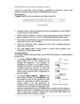 P R O T O C O L O S   D E   E N L A C E    E    R E D E S      L O C A I S


sendo que, ao nível lógico, todas as máquinas compartilham um barramento comum, sendo
portando a velocidade de acesso também compartilhada entre as estações.
Quadro Ethernet
O quadro (frame) Ethernet tem as seguintes características (Figura 4.8):

                Preâmbulo     End. Dest.       End. Origem        Tipo       Dados     CRC



                                               Figura 4.8. Quadro Ethernet




    Preâmbulo (8 bytes), cada um dos primeiros sete bytes do preâmbulo tem o valor 10101010
    e o oitavo byte tem o valor 10101011.
    Endereço Destino e Origem (6 + 6 bytes), contém o endereço físico da origem e destino do
    quadro, nomeados AA-AA-AA-AA-AA-AA e BB-BB-BB-BB-BB-BB, respectivamente.
    Tipo (2 bytes), permite identificar o tipo do protocolo da camada superior, por exemplo, o
    protocolo IP (ou outro como Novell IPX).
    Dados (46 a 1500 bytes), carrega o datagrama IP, sendo o MTU (maximum tranfer unit) o
    quadro Ethernet 1.500 bytes.
    CRC (cyclic redundancy check) (4 bytes), permite ao receptor detectar quaisquer erros
    introduzidos nos bits do quadro recebido.
Tecnologias Ethernet
As tecnologias Ethernet estão padronizadas na norma IEEE 802.3 podendo ser implementadas de
diversas formas:
    A tecnologia Ethernet 10Base2 (praticamente em                                           Terminador
    desuso) (Figura 4.9), usa cabos coaxiais em uma
    topologia em barramento e tem velocidade de
                                                                                          Cabo coaxial
    transmissão de 10 Mbps (o 10 de 10Base2 indica a
    velocidade de 10 Mbps e o 2 denota 200 metros como
    a distância máxima entre dois nós). A conexão das
                                                                                       Placa de rede
    estações, através de cabos coaxiais e placas de rede, é
    feita por meio de conectores BNC e terminadores nas
    duas extremidades.
    A tecnologia Ethernet 10BaseT e 100BaseT (esta
    última também conhecida como fast Ethernet), usam
    par trançado de cobre em uma topologia em estrela                                     Conector BNC
    usando um concentrador (ou hub) (a nível lógico a
    conexão também é do tipo barramento). As
                                                                 Figura 4.9. Rede local Ethernet 10Base2
    velocidades vão de 10 Mbps a 100 Mbps, dependendo
    da placa de rede e da categoria do cabeamento, sendo
    que muitos adaptadores de rede são 10/100Mbps. Para as conexões com cabos categoria 5,
    utiliza-se conectores RJ-45 e hub (Figura 4.10). Ambas as tecnologias podem também usar
    enlaces de fibra óptica, geralmente utilizados para conectar dois hubs localizados em
    diferentes edifícios de um campus, por exemplo.

                                                             66
 