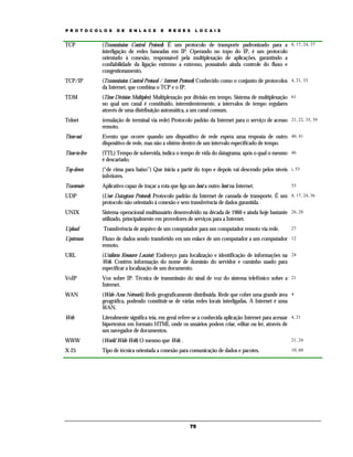 P R O T O C O L O S   D E   E N L A C E     E   R E D E S    L O C A I S


TCP            (Transmission Control Protocol) É um protocolo de transporte padronizado para a 8, 17, 24, 37
               interligação de redes baseadas em IP. Operando no topo do IP, é um protocolo
               orientado à conexão, responsável pela multiplexação de aplicações, garantindo a
               confiabilidade da ligação extremo a extremo, possuindo ainda controle do fluxo e
               congestionamento.
TCP/IP         (Transmission Control Protocol / Internet Protocol) Conhecido como o conjunto de protocolos 4, 21, 33
               da Internet, que combina o TCP e o IP.
TDM            (Time Division Multiplex) Multiplexação por divisão em tempo. Sistema de multiplexação 61
               no qual um canal é constituído, intermitentemente, a intervalos de tempo regulares
               através de uma distribuição automática, a um canal comum.
Telnet         (emulação de terminal via rede) Protocolo padrão da Internet para o serviço de acesso 21, 22, 35, 39
               remoto.
Time-out       Evento que ocorre quando um dispositivo de rede espera uma resposta de outro 40, 41
               dispositivo de rede, mas não a obtém dentro de um intervalo especificado de tempo.
Time-to-live   (TTL) Tempo de sobrevida, indica o tempo de vida do datagrama, após o qual o mesmo 46
               é descartado.
Top-down       (“de cima para baixo”) Que inicia a partir do topo e depois vai descendo pelos níveis i, 53
               inferiores.
Traceroute     Aplicativo capaz de traçar a rota que liga um host a outro host na Internet.                53

UDP            (User Datagram Protocol) Protocolo padrão da Internet de camada de transporte. É um 8, 17, 24, 36
               protocolo não orientado à conexão e sem transferência de dados garantida.
UNIX           Sistema operacional multiusuário desenvolvido na década de 1960 e ainda hoje bastante 26, 28
               utilizado, principalmente em provedores de serviços para a Internet.
Upload         Transferência de arquivo de um computador para um computador remoto via rede.               27

Upstream       Fluxo de dados sendo transferido em um enlace de um computador a um computador 12
               remoto.
URL            (Uniform Resource Locator) Endereço para localização e identificação de informações na 24
               Web. Contém informação do nome de domínio do servidor e caminho usado para
               especificar a localização de um documento.
VoIP           Voz sobre IP. Técnica de transmissão do sinal de voz do sistema telefônico sobre a 21
               Internet.
WAN            (Wide Area Network) Rede geograficamente distribuída. Rede que cobre uma grande área 4
               geográfica, podendo constituir-se de várias redes locais interligadas. A Internet é uma
               WAN.
Web            Literalmente significa teia, em geral refere-se a conhecida aplicação Internet para acessar 4, 21
               hipertextos em formato HTML onde os usuários podem criar, editar ou ler, através de
               um navegador de documentos.
WWW            (World Wide Web) O mesmo que Web. .                                                         21, 24

X-25           Tipo de técnica orientada a conexão para comunicação de dados e pacotes.                    10, 60




                                                          75
 