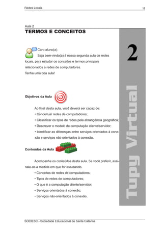 Redes Locais	                                                            11




Aula 2
TERMOS E CONCEITOS


           Caro aluno(a):
           Seja bem-vindo(a) à nossa segunda aula de redes
locais, para estudar os conceitos e termos principais
relacionados a redes de computadores.
Tenha uma boa aula!




Objetivos da Aula


	        Ao final desta aula, você deverá ser capaz de:
         • Conceituar redes de computadores;
         • Classificar os tipos de redes pela abrangência geográfica;
         • Descrever o modelo de computação cliente/servidor;
         • Identificar as diferenças entre serviços orientados à cone-
         xão e serviços não orientados à conexão.


Conteúdos da Aula
	
	        Acompanhe os conteúdos desta aula. Se você preferir, assi-
nale-os à medida em que for estudando.
	        • Conceitos de redes de computadores;
	        • Tipos de redes de computadores;
	        • O que é a computação cliente/servidor;
	        • Serviços orientados à conexão;
	        • Serviços não-orientados à conexão.




SOCIESC - Sociedade Educacional de Santa Catarina						
 