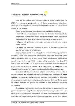 Redes Locais	                                                                      12




1 CONCEITOS DE REDES DE COMPUTADORES


	     Uma boa definição de redes de computadores é apresentada por (GALLO,
2003): “uma rede de computadores é uma coleção de computadores e outros dispo-
sitivos que usam um protocolo comum para compartilhar recursos uns com os outros
através do meio de rede”.
	     Alguns componentes são essenciais em uma rede de computadores:
       • as entidades conectadas de uma rede são chamadas de computadores,
       hospedeiros, sistemas finais ou nós. Dentro desse grupo, vamos encontrar os
       equipamentos de borda de rede e os equipamentos de núcleo de rede;
       • a ligação pela qual toda a comunicação acontece, conhecida como meio de
       rede ou enlace;
       • as regras que governam a comunicação e troca de dados entre os membros
       da rede, conhecidas como protocolos.
	     No conjunto dos membros da rede, podemos considerar nó qualquer entidade
conectada à rede, como impressoras, computadores, servidores, repetidores, comu-
tadores, roteadores, telefones IP, entre outros. Quase sempre esses equipamentos
de rede podem ainda ser subdivididos em duas categorias: clientes e servidores (KU-
ROSE, 2003). Os clientes são os dispositivos que solicitam algum tipo de serviço
ou dado de outro dispositivo conectado à rede. Por outro lado, os servidores são os
dispositivos responsáveis por responderem às solicitações feitas pelos clientes.
	     O meio de rede é o ambiente físico utilizado para realizar a conexão entre os
membros da rede. Os meios de rede são divididos em duas categorias: os meios
guiados e os meios sem fio (wireless). Os principais meios guiados ou com cabos
em uso, atualmente, são: cabo par-trançado, cabo coaxial e fibra ótica. Os meios sem
fio, também chamados não-guiados, incluem ondas de rádio, microondas, satélites e
infravermelho.
	     O protocolo é a linguagem usada pela rede para que os dispositivos de rede
possam se comunicar. Os protocolos são conjuntos de regras, procedimentos e es-
pecificações que governam a comunicação nas redes de computadores. Dentre os
protocolos, os mais conhecidos são aqueles pertencentes à família de protocolos



SOCIESC - Sociedade Educacional de Santa Catarina						
 