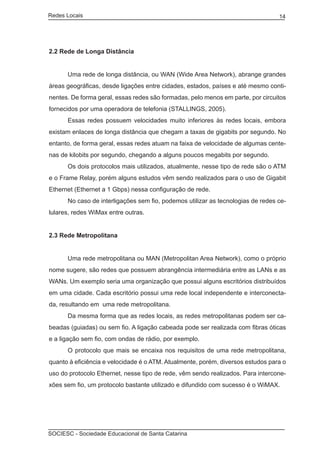 Redes Locais	                                                                    14




2.2 Rede de Longa Distância


	     Uma rede de longa distância, ou WAN (Wide Area Network), abrange grandes
áreas geográficas, desde ligações entre cidades, estados, países e até mesmo conti-
nentes. De forma geral, essas redes são formadas, pelo menos em parte, por circuitos
fornecidos por uma operadora de telefonia (STALLINGS, 2005).
	     Essas redes possuem velocidades muito inferiores às redes locais, embora
existam enlaces de longa distância que chegam a taxas de gigabits por segundo. No
entanto, de forma geral, essas redes atuam na faixa de velocidade de algumas cente-
nas de kilobits por segundo, chegando a alguns poucos megabits por segundo.
	     Os dois protocolos mais utilizados, atualmente, nesse tipo de rede são o ATM
e o Frame Relay, porém alguns estudos vêm sendo realizados para o uso de Gigabit
Ethernet (Ethernet a 1 Gbps) nessa configuração de rede.
	     No caso de interligações sem fio, podemos utilizar as tecnologias de redes ce-
lulares, redes WiMax entre outras.


2.3 Rede Metropolitana


	     Uma rede metropolitana ou MAN (Metropolitan Area Network), como o próprio
nome sugere, são redes que possuem abrangência intermediária entre as LANs e as
WANs. Um exemplo seria uma organização que possui alguns escritórios distribuídos
em uma cidade. Cada escritório possui uma rede local independente e interconecta-
da, resultando em uma rede metropolitana.
	     Da mesma forma que as redes locais, as redes metropolitanas podem ser ca-
beadas (guiadas) ou sem fio. A ligação cabeada pode ser realizada com fibras óticas
e a ligação sem fio, com ondas de rádio, por exemplo.
	     O protocolo que mais se encaixa nos requisitos de uma rede metropolitana,
quanto à eficiência e velocidade é o ATM. Atualmente, porém, diversos estudos para o
uso do protocolo Ethernet, nesse tipo de rede, vêm sendo realizados. Para intercone-
xões sem fio, um protocolo bastante utilizado e difundido com sucesso é o WiMAX.




SOCIESC - Sociedade Educacional de Santa Catarina						
 