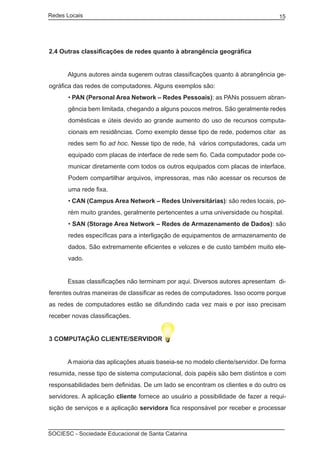Redes Locais	                                                                    15




2.4 Outras classificações de redes quanto à abrangência geográfica


	     Alguns autores ainda sugerem outras classificações quanto à abrangência ge-
ográfica das redes de computadores. Alguns exemplos são:
       • PAN (Personal Area Network – Redes Pessoais): as PANs possuem abran-
       gência bem limitada, chegando a alguns poucos metros. São geralmente redes
       domésticas e úteis devido ao grande aumento do uso de recursos computa-
       cionais em residências. Como exemplo desse tipo de rede, podemos citar as
       redes sem fio ad hoc. Nesse tipo de rede, há vários computadores, cada um
       equipado com placas de interface de rede sem fio. Cada computador pode co-
       municar diretamente com todos os outros equipados com placas de interface.
       Podem compartilhar arquivos, impressoras, mas não acessar os recursos de
       uma rede fixa.
       • CAN (Campus Area Network – Redes Universitárias): são redes locais, po-
       rém muito grandes, geralmente pertencentes a uma universidade ou hospital.
       • SAN (Storage Area Network – Redes de Armazenamento de Dados): são
       redes específicas para a interligação de equipamentos de armazenamento de
       dados. São extremamente eficientes e velozes e de custo também muito ele-
       vado.


	     Essas classificações não terminam por aqui. Diversos autores apresentam  di-
ferentes outras maneiras de classificar as redes de computadores. Isso ocorre porque
as redes de computadores estão se difundindo cada vez mais e por isso precisam
receber novas classificações.


3 COMPUTAÇÃO CLIENTE/SERVIDOR


	     A maioria das aplicações atuais baseia-se no modelo cliente/servidor. De forma
resumida, nesse tipo de sistema computacional, dois papéis são bem distintos e com
responsabilidades bem definidas. De um lado se encontram os clientes e do outro os
servidores. A aplicação cliente fornece ao usuário a possibilidade de fazer a requi-
sição de serviços e a aplicação servidora fica responsável por receber e processar



SOCIESC - Sociedade Educacional de Santa Catarina						
 