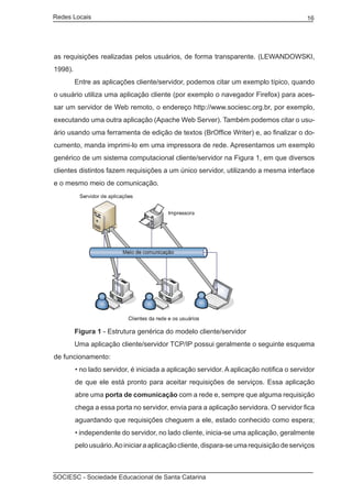 Redes Locais	                                                                             16




as requisições realizadas pelos usuários, de forma transparente. (LEWANDOWSKI,
1998).
	        Entre as aplicações cliente/servidor, podemos citar um exemplo típico, quando
o usuário utiliza uma aplicação cliente (por exemplo o navegador Firefox) para aces-
sar um servidor de Web remoto, o endereço http://www.sociesc.org.br, por exemplo,
executando uma outra aplicação (Apache Web Server). Também podemos citar o usu-
ário usando uma ferramenta de edição de textos (BrOffice Writer) e, ao finalizar o do-
cumento, manda imprimi-lo em uma impressora de rede. Apresentamos um exemplo
genérico de um sistema computacional cliente/servidor na Figura 1, em que diversos
clientes distintos fazem requisições a um único servidor, utilizando a mesma interface
e o mesmo meio de comunicação.




	        Figura 1 - Estrutura genérica do modelo cliente/servidor
	        Uma aplicação cliente/servidor TCP/IP possui geralmente o seguinte esquema
de funcionamento:
         • no lado servidor, é iniciada a aplicação servidor. A aplicação notifica o servidor
         de que ele está pronto para aceitar requisições de serviços. Essa aplicação
         abre uma porta de comunicação com a rede e, sempre que alguma requisição
         chega a essa porta no servidor, envia para a aplicação servidora. O servidor fica
         aguardando que requisições cheguem a ele, estado conhecido como espera;
         • independente do servidor, no lado cliente, inicia-se uma aplicação, geralmente
         pelo usuário. Ao iniciar a aplicação cliente, dispara-se uma requisição de serviços



SOCIESC - Sociedade Educacional de Santa Catarina						
 