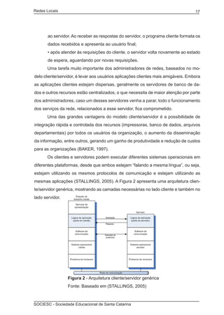 Redes Locais	                                                                      17




       ao servidor. Ao receber as respostas do servidor, o programa cliente formata os
       dados recebidos e apresenta ao usuário final;
       • após atender às requisições do cliente, o servidor volta novamente ao estado
       de espera, aguardando por novas requisições.
	      Uma tarefa muito importante dos administradores de redes, baseados no mo-
delo cliente/servidor, é levar aos usuários aplicações clientes mais amigáveis. Embora
as aplicações clientes estejam dispersas, geralmente os servidores de banco de da-
dos e outros recursos estão centralizados, o que necessita de maior atenção por parte
dos administradores, caso um desses servidores venha a parar, todo o funcionamento
dos serviços da rede, relacionados a esse servidor, fica comprometido.
	      Uma das grandes vantagens do modelo cliente/servidor é a possibilidade de
integração rápida e controlada dos recursos (impressoras, banco de dados, arquivos
departamentais) por todos os usuários da organização, o aumento da disseminação
da informação, entre outros, gerando um ganho de produtividade e redução de custos
para as organizações (BAKER, 1997).
	      Os clientes e servidores podem executar diferentes sistemas operacionais em
diferentes plataformas, desde que ambos estejam “falando a mesma língua”, ou seja,
estejam utilizando os mesmos protocolos de comunicação e estejam utilizando as
mesmas aplicações (STALLINGS, 2005). A Figura 2 apresenta uma arquitetura clien-
te/servidor genérica, mostrando as camadas necessárias no lado cliente e também no
lado servidor.




		               Figura 2 - Arquitetura cliente/servidor genérica
		               Fonte: Baseado em (STALLINGS, 2005)



SOCIESC - Sociedade Educacional de Santa Catarina						
 