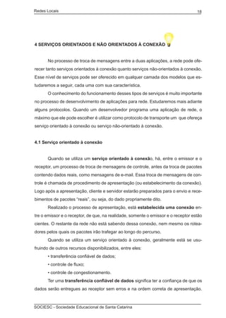 Redes Locais	                                                                      18




4 SERVIÇOS ORIENTADOS E NÃO ORIENTADOS À CONEXÃO


	     No processo de troca de mensagens entre a duas aplicações, a rede pode ofe-
recer tanto serviços orientados à conexão quanto serviços não-orientados à conexão.
Esse nível de serviços pode ser oferecido em qualquer camada dos modelos que es-
tudaremos a seguir, cada uma com sua característica.
	     O conhecimento do funcionamento desses tipos de serviços é muito importante
no processo de desenvolvimento de aplicações para rede. Estudaremos mais adiante
alguns protocolos. Quando um desenvolvedor programa uma aplicação de rede, o
máximo que ele pode escolher é utilizar como protocolo de transporte um que ofereça
serviço orientado à conexão ou serviço não-orientado à conexão.


4.1 Serviço orientado à conexão


	     Quando se utiliza um serviço orientado à conexão, há, entre o emissor e o
receptor, um processo de troca de mensagens de controle, antes da troca de pacotes
contendo dados reais, como mensagens de e-mail. Essa troca de mensagens de con-
trole é chamada de procedimento de apresentação (ou estabelecimento da conexão).
Logo após a apresentação, cliente e servidor estarão preparados para o envio e rece-
bimentos de pacotes “reais”, ou seja, do dado propriamente dito.
	     Realizado o processo de apresentação, está estabelecida uma conexão en-
tre o emissor e o receptor, de que, na realidade, somente o emissor e o receptor estão
cientes. O restante da rede não está sabendo dessa conexão, nem mesmo os rotea-
dores pelos quais os pacotes irão trafegar ao longo do percurso.
	     Quando se utiliza um serviço orientado à conexão, geralmente está se usu-
fruindo de outros recursos disponibilizados, entre eles:
	     • transferência confiável de dados;
	     • controle de fluxo;
	     • controle de congestionamento.
	     Ter uma transferência confiável de dados significa ter a confiança de que os
dados serão entregues ao receptor sem erros e na ordem correta de apresentação.



SOCIESC - Sociedade Educacional de Santa Catarina						
 