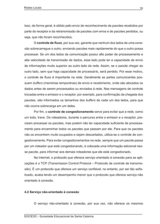 Redes Locais	                                                                     19




Isso, de forma geral, é obtido pelo envio de reconhecimento de pacotes recebidos por
parte do receptor e da retransmissão de pacotes com erros e de pacotes perdidos, ou
seja, que não foram reconhecidos.
	     O controle de fluxo, por sua vez, garante que nenhum dos lados de uma cone-
xão sobrecarregue o outro, enviando pacotes mais rapidamente do que o outro possa
processar. Se um dos lados da comunicação possui alto poder de processamento e
alta velocidade de transmissão de dados, esse lado pode ter a capacidade de envio
de informações muito superior ao outro lado da rede. Assim, se o pacote chegar ao
outro lado, sem que haja capacidade de processá-lo, será perdido. Por esse motivo,
o controle de fluxo é importante na rede. Geralmente as partes comunicantes pos-
suem buffers (memórias temporárias) de envio e recebimento, onde são alocados os
dados antes de serem processados ou enviados à rede. Nas mensagens de controle
trocadas entre o emissor e o receptor, por exemplo, para confirmação da chegada dos
pacotes, são informados os tamanhos dos buffers de cada um dos lados, para que
não ocorra sobrecarga em um deles.
	     Por fim, o controle de congestionamento serve para evitar que a rede, como
um todo, trave. Os roteadores, durante o percurso entre o emissor e o receptor, pre-
cisam processar os pacotes, mas podem não ter capacidade suficiente de processa-
mento para encaminhar todos os pacotes que passam por ele. Para que os pacotes
não os encontrem muito ocupados e sejam descartados, utiliza-se o controle de con-
gestionamento. Para evitar congestionamentos na rede, sempre que um pacote passa
por um roteador que está congestionando, é colocada uma informação adicional nes-
se pacote, para informar aos demais roteadores que ele está congestionado.
	     Na Internet, o protocolo que oferece serviço orientado à conexão para as apli-
cações é o TCP (Transmission Control Protocol – Protocolo de controle de transmis-
são). É um protocolo que oferece um serviço confiável, no entanto, por ser tão sofis-
ticado, acaba tendo um desempenho menor que o protocolo que oferece serviço não
orientado à conexão.


4.2 Serviço não-orientado à conexão


	     O serviço não-orientado à conexão, por sua vez, não oferece os mesmos



SOCIESC - Sociedade Educacional de Santa Catarina						
 