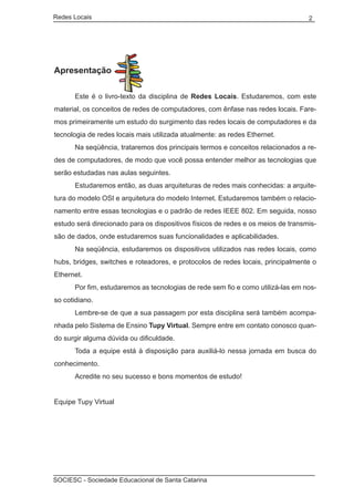 Redes Locais	                                                                     2




Apresentação

	     Este é o livro-texto da disciplina de Redes Locais. Estudaremos, com este
material, os conceitos de redes de computadores, com ênfase nas redes locais. Fare-
mos primeiramente um estudo do surgimento das redes locais de computadores e da
tecnologia de redes locais mais utilizada atualmente: as redes Ethernet.
	     Na seqüência, trataremos dos principais termos e conceitos relacionados a re-
des de computadores, de modo que você possa entender melhor as tecnologias que
serão estudadas nas aulas seguintes.
	     Estudaremos então, as duas arquiteturas de redes mais conhecidas: a arquite-
tura do modelo OSI e arquitetura do modelo Internet. Estudaremos também o relacio-
namento entre essas tecnologias e o padrão de redes IEEE 802. Em seguida, nosso
estudo será direcionado para os dispositivos físicos de redes e os meios de transmis-
são de dados, onde estudaremos suas funcionalidades e aplicabilidades.
	     Na seqüência, estudaremos os dispositivos utilizados nas redes locais, como
hubs, bridges, switches e roteadores, e protocolos de redes locais, principalmente o
Ethernet.
	     Por fim, estudaremos as tecnologias de rede sem fio e como utilizá-las em nos-
so cotidiano.
	     Lembre-se de que a sua passagem por esta disciplina será também acompa-
nhada pelo Sistema de Ensino Tupy Virtual. Sempre entre em contato conosco quan-
do surgir alguma dúvida ou dificuldade.
	     Toda a equipe está à disposição para auxiliá-lo nessa jornada em busca do
conhecimento.
	     Acredite no seu sucesso e bons momentos de estudo!
	
Equipe Tupy Virtual




SOCIESC - Sociedade Educacional de Santa Catarina						
 