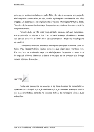 Redes Locais	                                                                    20




recursos do serviço orientado à conexão. Nele, não há o processo de apresentação
entre as partes comunicantes, ou seja, quando alguma parte precisa enviar uma infor-
mação a um destinatário, ela simplesmente envia essa informação (KUROSE, 2003).
Também não há a garantia da entrega dos pacotes, o controle de fluxo e o controle de
congestionamento.
	     Por outro lado, por não existir muito controle, os dados trafegam mais rapida-
mente pela rede. Na Internet, o protocolo que oferece serviço não-orientado à cone-
xão para as aplicações é o UDP (User Datagram Protocol – Protocolo de datagrama
de usuário).
	     O serviço não-orientado à conexão é ideal para aplicações multimídia, como te-
lefone IP ou videoconferência, e outras aplicações que exigem baixo retardo da rede.
Por outro lado, se a aplicação exige que não haja perda de pacotes, como na troca
de arquivos e correio eletrônico, o ideal é a utilização de um protocolo que ofereça
serviço orientado à conexão.




SÍNTESE


	     Nesta aula estudamos os conceitos e os tipos de redes de computadores.
Aprendemos a distinguir aplicação cliente de aplicação servidora e serviços orienta-
dos e não orientados à conexão, no processo de troca de mensagens entre as duas
aplicações.




SOCIESC - Sociedade Educacional de Santa Catarina						
 