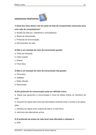 Redes Locais	                                                                    21




EXERCÍCIOS PROPOSTOS


1) Qual dos itens abaixo não faz parte da lista de componentes essenciais para
uma rede de computadores?
a. Núcleo da rede (ex. roteadores e comutadores);
b. Meios de transmissão;
c. Protocolo de comunicação;
d. Administrador de rede.


2) Não é um exemplo de meio de transmissão guiado:
a. Cabo par-trançado
b. Cabo coaxial
c. Antena
d. Fibra ótica


3) Não é um exemplo de meio de transmissão não-guiado:
a. Fibra ótica
b. Satélites
c. Rádio difusão
d. Microondas


4) Um protocolo de comunicação pode ser definido como:
a. regras que governam a comunicação e troca de dados entres os membros da
rede;
b. conjunto de regras para troca de informações somente entre o usuário e as aplica-
ções;
c. interface de regras entre a placa de rede e o meio físico;
d. nenhuma das alternativas acima.


5) O protocolo de enlace de rede local mais difundido e utilizado é:
a. ATM



SOCIESC - Sociedade Educacional de Santa Catarina						
 