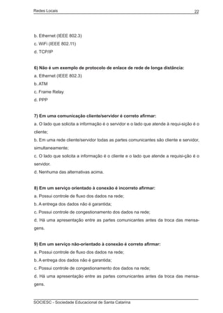 Redes Locais	                                                                      22




b. Ethernet (IEEE 802.3)
c. WiFi (IEEE 802.11)
d. TCP/IP


6) Não é um exemplo de protocolo de enlace de rede de longa distância:
a. Ethernet (IEEE 802.3)
b. ATM
c. Frame Relay
d. PPP


7) Em uma comunicação cliente/servidor é correto afirmar:
a. O lado que solicita a informação é o servidor e o lado que atende à requi-sição é o
cliente;
b. Em uma rede cliente/servidor todas as partes comunicantes são cliente e servidor,
simultaneamente;
c. O lado que solicita a informação é o cliente e o lado que atende a requisi-ção é o
servidor.
d. Nenhuma das alternativas acima.


8) Em um serviço orientado à conexão é incorreto afirmar:
a. Possui controle de fluxo dos dados na rede;
b. A entrega dos dados não é garantida;
c. Possui controle de congestionamento dos dados na rede;
d. Há uma apresentação entre as partes comunicantes antes da troca das mensa-
gens.


9) Em um serviço não-orientado à conexão é correto afirmar:
a. Possui controle de fluxo dos dados na rede;
b. A entrega dos dados não é garantida;
c. Possui controle de congestionamento dos dados na rede;
d. Há uma apresentação entre as partes comunicantes antes da troca das mensa-
gens.



SOCIESC - Sociedade Educacional de Santa Catarina						
 