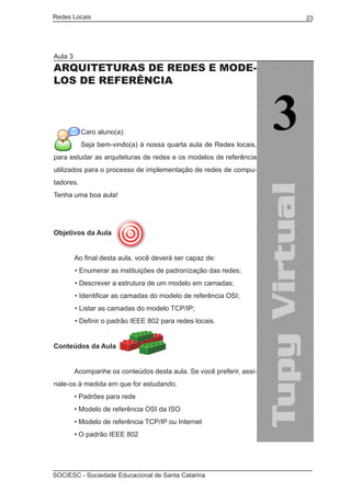 Redes Locais	                                                         23




Aula 3
ARQUITETURAS DE REDES E MODE-
LOS DE REFERÊNCIA



           Caro aluno(a):
           Seja bem-vindo(a) à nossa quarta aula de Redes locais,
para estudar as arquiteturas de redes e os modelos de referência
utilizados para o processo de implementação de redes de compu-
tadores.
Tenha uma boa aula!




Objetivos da Aula


	        Ao final desta aula, você deverá ser capaz de:
         • Enumerar as instituições de padronização das redes;
         • Descrever a estrutura de um modelo em camadas;
         • Identificar as camadas do modelo de referência OSI;
         • Listar as camadas do modelo TCP/IP;
         • Definir o padrão IEEE 802 para redes locais.


Conteúdos da Aula
	
	        Acompanhe os conteúdos desta aula. Se você preferir, assi-
nale-os à medida em que for estudando.
	        • Padrões para rede
	        • Modelo de referência OSI da ISO
	        • Modelo de referência TCP/IP ou Internet
	        • O padrão IEEE 802




SOCIESC - Sociedade Educacional de Santa Catarina						
 